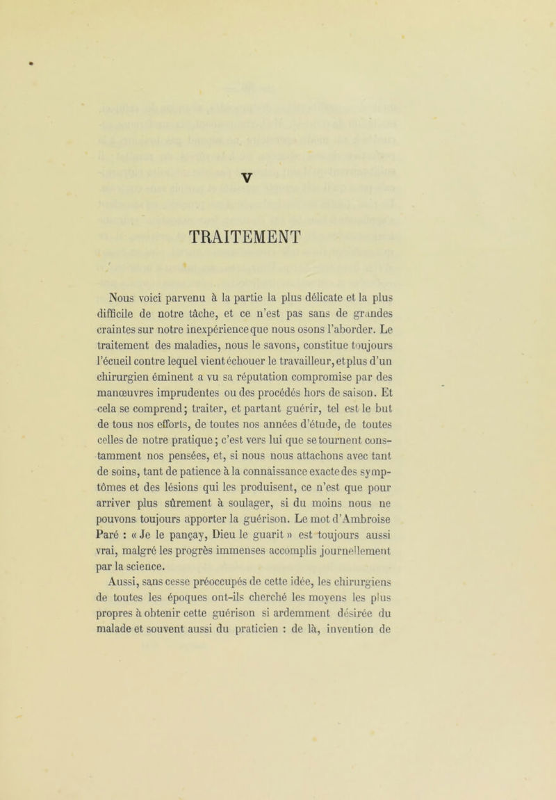 TRAITEMENT Nous voici parvenu à la partie la plus délicate et la plus difficile de notre tâche, et ce n’est pas sans de grandes craintes sur notre inexpérience que nous osons l’aborder. Le traitement des maladies, nous le savons, constitue toujours l’écueil contre lequel vientéchouer le travailleur, et plus d’un chirurgien éminent a vu sa réputation compromise par des manœuvres imprudentes ou des procédés hors de saison. Et cela se comprend ; traiter, et partant guérir, tel est le but de tous nos efforts, de toutes nos années d’étude, de toutes celles de notre pratique ; c’est vers lui que se tournent cons- tamment nos pensées, et, si nous nous attachons avec tant de soins, tant de patience à la connaissance exacte des symp- tômes et des lésions qui les produisent, ce n’est que pour arriver plus sûrement à soulager, si du moins nous ne pouvons toujours apporter la guérison. Le mot d’Ambroise Paré : « Je le pançay, Dieu le guarit » est toujours aussi vrai, malgré les progrès immenses accomplis journellement par la science. Aussi, sans cesse préoccupés de cette idée, les chirurgiens de toutes les époques ont-ils cherché les moyens les plus propres à obtenir cette guérison si ardemment désirée du malade et souvent aussi du praticien : de là, invention de