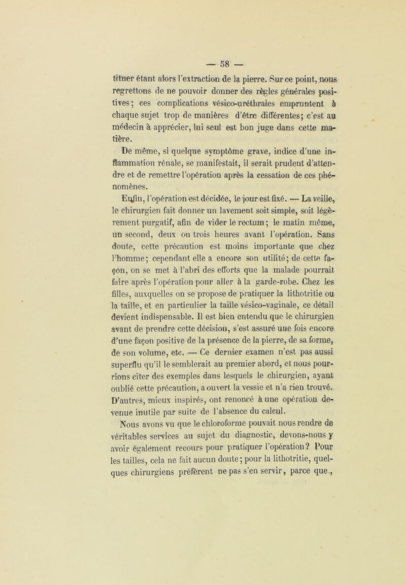 tituer étant alors l’extraction de la pierre. Sur ce point, nous regrettons de ne pouvoir donner des règles générales posi- tives; ces complications vésico-uréthrales empruntent à chaque sujet trop de manières d’être différentes; c’est au médecin à apprécier, lui seul est bon juge dans cette ma- tière. De même, si quelque symptôme grave, indice d’une in- flammation rénale, se manifestait, il serait prudent d’atten- dre et de remettre l’opération après la cessation de ces phé- nomènes. Enfin, l’opération est décidée, le jour est fixé. — La veille, le chirurgien fait donner un lavement soit simple, soit légè- rement purgatif, afin de vider le rectum ; le matin même, un second, deux ou trois heures avant l’opération. Sans doute, cette précaution est moins importante que chez l’homme; cependant elle a encore son utilité; de cette fa- çon, on se met à l’abri des efforts que la malade pourrait faire après l’opération pour aller à la garde-robe. Chez les filles, auxquelles on se propose de pratiquer la lithotritie ou la taille, et en particulier la taille vésico-vaginale, ce détail devient indispensable. Il est bien entendu que le chirurgien avant de prendre cette décision, s’est assuré une fois encore d’une façon positive de la présence de la pierre, de sa forme, de son volume, etc. — Ce dernier examen n’est pas aussi superflu qu’il le semblerait au premier abord, et nous pour- rions citer des exemples dans lesquels le chirurgien, ayant oublié cette précaution, a ouvert la vessie et n’a rien trouvé. D'autres, mieux inspirés, ont renoncé à une opération de- venue inutile par suite de l’absence du calcul. Nous avons vu que le chloroforme pouvait nous rendre de véritables services au sujet du diagnostic, devons-nous y avoir également recours pour pratiquer l’opération? Pour les tailles, cela ne fait aucun doute ; pour la lithotritie, quel- ques chirurgiens préfèrent ne pas s’en servir, parce que,,