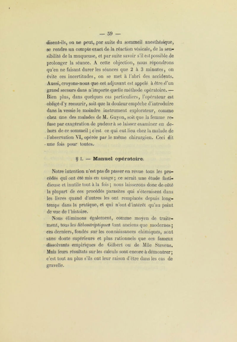 disent-ils, on ne peut, par suite du sommeil anesthésique, se rendre un compte exact de la réaction vésicale, de la sen- sibilité de la muqueuse, et par suite savoir s’il est possible de prolonger la séance. A cette objection, nous répondrons qu’en ne faisant durer les séances que 2 à 3 minutes, on évite ces incertitudes, on se met à l’abri des accidents. Aussi, croyons-nous que cet adjuvant est appelé à être d’un grand secours dans n’importe quelle méthode opératoire. — Bien plus, dans quelques cas particuliers, l’opérateur est obligé d’y recourir, soit que la douleur empêche d’introduire dans la vessie le moindre instrument explorateur, comme chez une des malades de M. Guyon, soit que la femme re- fuse par exagération de pudeur à se laisser examiner en de- hors de ce sommeil ; c’est ce qui eut lieu chez la malade de l’observation YI, opérée par le même chirurgien. Ceci dit une fois pour toutes. § I. — Manuel opératoire. Notre intention n’est pas de passer en revue tous les pro- cédés qui ont été mis en usage ; ce serait une étude fasti- dieuse et inutile tout à la fois ; nous laisserons donc de côté la plupart de ces procédés parasites qui s’éternisent dans les livres quand d’autres les ont remplacés depuis long- temps dans la pratique, et qui n’ont d'intérêt qu’au point de vue de l’histoire. Nous éliminons également, comme moyen de traite- ment, tous les lithontriptiques tant anciens que modernes ; ces derniers, fondés sur les connaissances chimiques, sont sans doute supérieurs et plus rationnels que ces fameux dissolvants empiriques de Gilbert ou de Mlle Stevens. Mais leurs résultats sur les calculs sont encore à démontrer ; c’est tout au plus s’ils ont leur raison d'être dans les cas de gravelle.