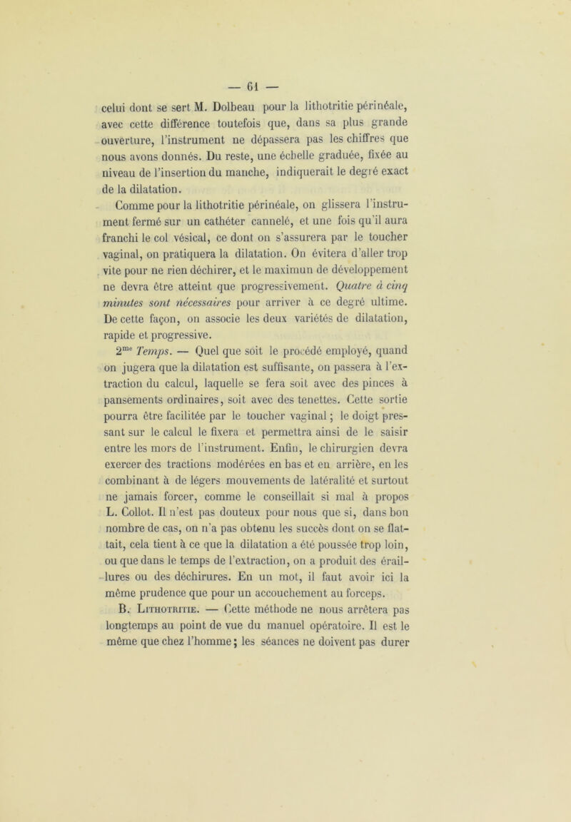 celui dont se sert M. Dolbeau pour la lithotritie périnéale, avec cette différence toutefois que, dans sa plus grande ouverture, l’instrument ne dépassera pas les chiffres que nous avons donnés. Du reste, une échelle graduée, fixée au niveau de l’insertion du manche, indiquerait le degié exact de la dilatation. Comme pour la lithotritie périnéale, on glissera l’instru- ment fermé sur un cathéter cannelé, et une fois qu’il aura franchi le col vésical, ce dont on s’assurera par le toucher vaginal, on pratiquera la dilatation. On évitera d’aller trop vite pour ne rien déchirer, et le maximun de développement ne devra être atteint que progressivement. Quatre à cinq minutes sont nécessaires pour arriver à ce degré ultime. De cette façon, on associe les deux variétés de dilatation, rapide et progressive. 2me Temps. — Quel que soit le procédé employé, quand on jugera que la dilatation est suffisante, on passera à l’ex- traction du calcul, laquelle se fera soit avec des pinces à pansements ordinaires, soit avec des tenettes. Cette sortie pourra être facilitée par le toucher vaginal ; le doigt pres- sant sur le calcul le fixera et permettra ainsi de le saisir entre les mors de l’instrument. Enfin, le chirurgien devra exercer des tractions modérées en bas et en arrière, en les combinant à de légers mouvements de latéralité et surtout ne jamais forcer, comme le conseillait si mal à propos L. Collot. Il n’est pas douteux pour nous que si, dans bon nombre de cas, on n’a pas obtenu les succès dont on se flat- tait, cela tient à ce que la dilatation a été poussée trop loin, ou que dans le temps de l’extraction, on a produit des érail- lures ou des déchirures. En un mot, il faut avoir ici la même prudence que pour un accouchement au forceps. B. Lithotritie. — Cette méthode ne nous arrêtera pas longtemps au point de vue du manuel opératoire. Il est le même que chez l’homme ; les séances ne doivent pas durer