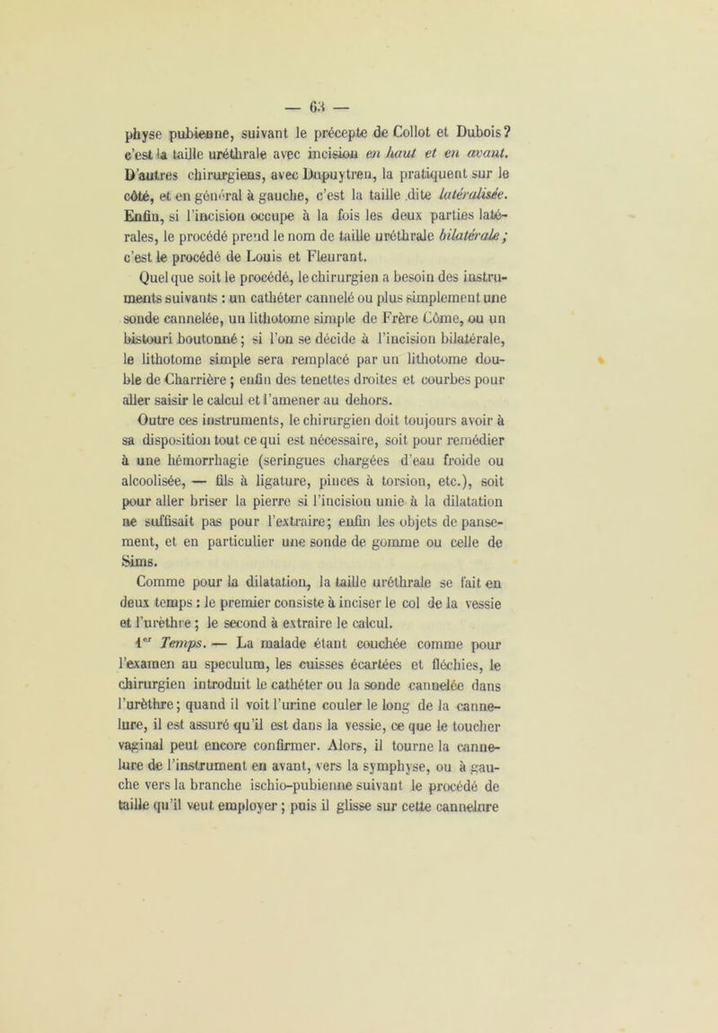 physe pubienne, suivant le précepte de Collot et Dubois ? c’est la taille uréthrale avec incision en haut et en avant. D’autres chirurgiens, avec Dupuytren, la pratiquent sur le côté, et en général à gauche, c’est la taille .dite latéralisée. Enfin, si l’incision occupe à la fois les deux parties laté- rales, le procédé prend le nom de taille uréthrale bilatérale ; c’est le procédé de Louis et Fleurant. Quelque soit le procédé, le chirurgien a besoin des instru- ments suivants : un cathéter cannelé ou plus simplement une sonde cannelée, un lithotome simple de Frère Lôme, ou un bistouri boutonné ; si l’on se décide à l’incision bilatérale, le lithotome simple sera remplacé par un lithotome dou- ble de Charrière ; enfin des tenettes droites et courbes pour aller saisir le calcul et l’amener au dehors. Outre ces instruments, le chirurgien doit toujours avoir à sa disposition tout ce qui est nécessaire, soit pour remédier à une hémorrhagie (seringues chargées d’eau froide ou alcoolisée, — fils à ligature, pinces à torsion, etc.), soit pour aller briser la pierre si l’incision unie à la dilatation ne suffisait pas pour l’extraire; enfin les objets de panse- ment, et en particulier une sonde de gomme ou celle de Sims. Comme pour la dilatation, la taille uréthrale se fait en deux temps : le premier consiste à inciser le col de la vessie et l’urèthre ; le second à extraire le calcul. 1er Temps. — La malade étant couchée comme pour l’examen au spéculum, les cuisses écartées et fléchies, le chirurgien introduit le cathéter ou la sonde cannelée dans l’urèthre; quand il voit l’urine couler le long de la canne- lure, il est assuré qu’il est dans la vessie, ce que le toucher vaginal peut encore confirmer. Alors, il tourne la canne- lure de l’instrument en avant, vers la symphyse, ou à gau- che vers la branche ischio-pubienne suivant le procédé de taille qu’il veut employer ; puis il glisse sur cette cannelure