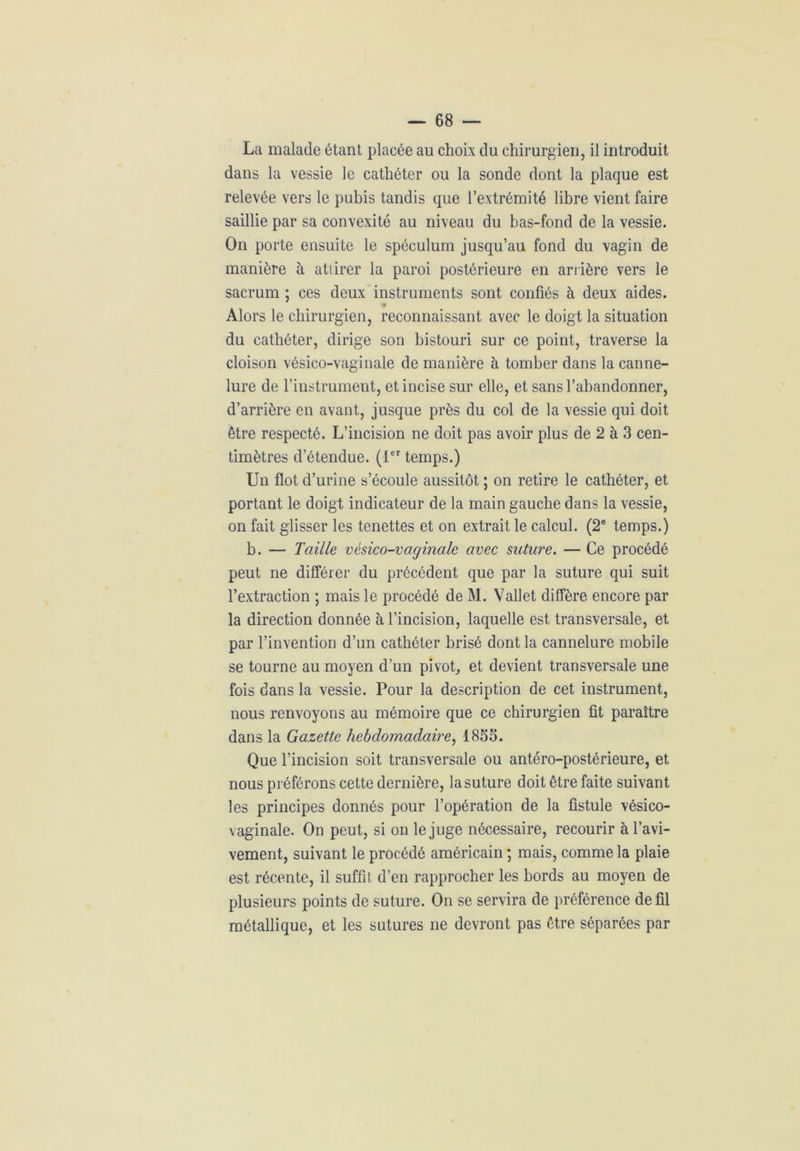 La malade étant placée au choix du chirurgien, il introduit dans la vessie le cathéter ou la sonde dont la plaque est relevée vers le pubis tandis que l’extrémité libre vient faire saillie par sa convexité au niveau du bas-fond de la vessie. On porte ensuite le spéculum jusqu’au fond du vagin de manière à attirer la paroi postérieure en arrière vers le sacrum ; ces deux instruments sont confiés à deux aides. Alors le chirurgien, reconnaissant avec le doigt la situation du cathéter, dirige son bistouri sur ce point, traverse la cloison vésico-vaginale de manière à tomber dans la canne- lure de l’instrument, et incise sur elle, et sans l’abandonner, d’arrière en avant, jusque près du col de la vessie qui doit être respecté. L’incision ne doit pas avoir plus de 2 à 3 cen- timètres d’étendue. (1er temps.) Un flot d’urine s’écoule aussitôt ; on retire le cathéter, et portant le doigt indicateur de la main gauche dans la vessie, on fait glisser les tenettes et on extrait le calcul. (2e temps.) b. — Taille vésico-vaginale avec suture. — Ce procédé peut ne différer du précédent que par la suture qui suit l’extraction ; mais le procédé de M. Vallet diffère encore par la direction donnée à l’incision, laquelle est transversale, et par l’invention d’un cathéter brisé dont la cannelure mobile se tourne au moyen d’un pivot, et devient transversale une fois dans la vessie. Pour la description de cet instrument, nous renvoyons au mémoire que ce chirurgien fit paraître dans la Gazette hebdomadaire, 1853. Que l’incision soit transversale ou antéro-postérieure, et nous préférons cette dernière, la suture doit être faite suivant les principes donnés pour l’opération de la fistule vésico- vaginale. On peut, si on le juge nécessaire, recourir à l’avi- vement, suivant le procédé américain ; mais, comme la plaie est récente, il suffit d’en rapprocher les bords au moyen de plusieurs points de suture. On se servira de préférence de fil métallique, et les sutures ne devront pas être séparées par