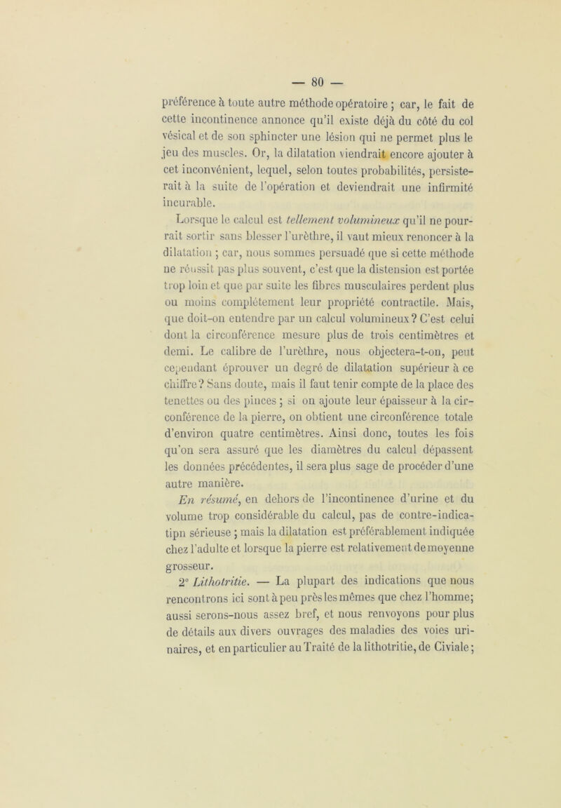 préférence à toute autre méthode opératoire ; car, le fait de cette incontinence annonce qu’il existe déjà du côté du col vésical et de son sphincter une lésion qui ne permet plus le jeu des muscles. Or, la dilatation viendrait encore ajouter à cet inconvénient, lequel, selon toutes probabilités, persiste- rait à la suite de l’opération et deviendrait une infirmité incurable. Lorsque le calcul est tellement volumineux qu’il ne pour- rait sortir sans blesser l’urèthre, il vaut mieux renoncer à la dilatation ; car, nous sommes persuadé que si cette méthode ne réussit pas plus souvent, c’est que la distension est portée trop loin et que par suite les fibres musculaires perdent plus ou moins complètement leur propriété contractile. Mais, que doit-on entendre par un calcul volumineux ? C’est celui dont la ci rconférence mesure plus de trois centimètres et demi. Le calibre de l’urèthre, nous objectera-t-on, peut cependant éprouver un degré de dilatation supérieur à ce chiffre? Sans doute, mais il faut tenir compte de la place des tenettes ou des pinces ; si on ajoute leur épaisseur à la cir- conférence de la pierre, on obtient une circonférence totale d’environ quatre centimètres. Ainsi donc, toutes les fois qu’on sera assuré que les diamètres du calcul dépassent les données précédentes, il sera plus sage de procéder d’une autre manière. En résumé, en dehors de l’incontinence d’urine et du volume trop considérable du calcul, pas de contre-indica- tipn sérieuse ; mais la dilatation est préférablement indiquée chez l’adulte et lorsque la pierre est relativement de moyenne grosseur. 2° Lithotritie. — La plupart des indications que nous rencontrons ici sont à peu près les mêmes que chez l’homme; aussi serons-nous assez bref, et nous renvoyons pour plus de détails aux divers ouvrages des maladies des voies uri- naires, et en particulier au Traité de la lithotritie, de Civiale ;