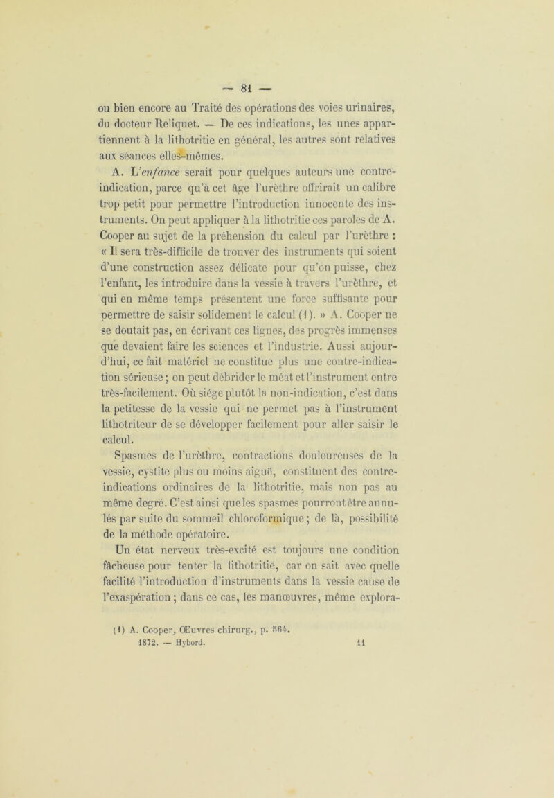 ou bien encore au Traité des opérations des voies urinaires, du docteur Reliquet. — De ces indications, les unes appar- tiennent à la lithotritie en général, les autres sont relatives aux séances elles-mêmes. A. L'enfance serait pour quelques auteurs une contre- indication, parce qu’à cet âge l’urèthre offrirait un calibre trop petit pour permettre l’introduction innocente des ins- truments. On peut appliquer à la lithotritie ces paroles de A. Cooper au sujet de la préhension du calcul par l’urèthre : « Il sera très-difficile de trouver des instruments qui soient d’une construction assez délicate pour qu’on puisse, chez l’enfant, les introduire dans la vessie à travers l’urèthre, et qui en même temps présentent une force suffisante pour permettre de saisir solidement le calcul (I). » A. Cooper ne se doutait pas, en écrivant ces lignes, des progrès immenses que devaient faire les sciences et l’industrie. Aussi aujour- d’hui, ce fait matériel ne constitue plus une contre-indica- tion sérieuse ; on peut débrider le méat et l’instrument entre très-facilement. Où siège plutôt la non-indication, c’est dans la petitesse de la vessie qui ne permet pas à l’instrument lithotriteur de se développer facilement pour aller saisir le calcul. Spasmes de l’urèthre, contractions douloureuses de la vessie, cystite plus ou moins aiguë, constituent des contre- indications ordinaires de la lithotritie, mais non pas au même degré. C’est ainsi que les spasmes pourrontêtre annu- lés par suite du sommeil chloroformique ; de là, possibilité de la méthode opératoire. Un état nerveux très-excité est toujours une condition fâcheuse pour tenter la lithotritie, car on sait avec quelle facilité l’introduction d’instruments dans la vessie cause de l’exaspération ; dans ce cas, les manœuvres, même explora- (1) A. Cooper, Œuvres chirurg., p. K64. 1872. — Hybord. 11