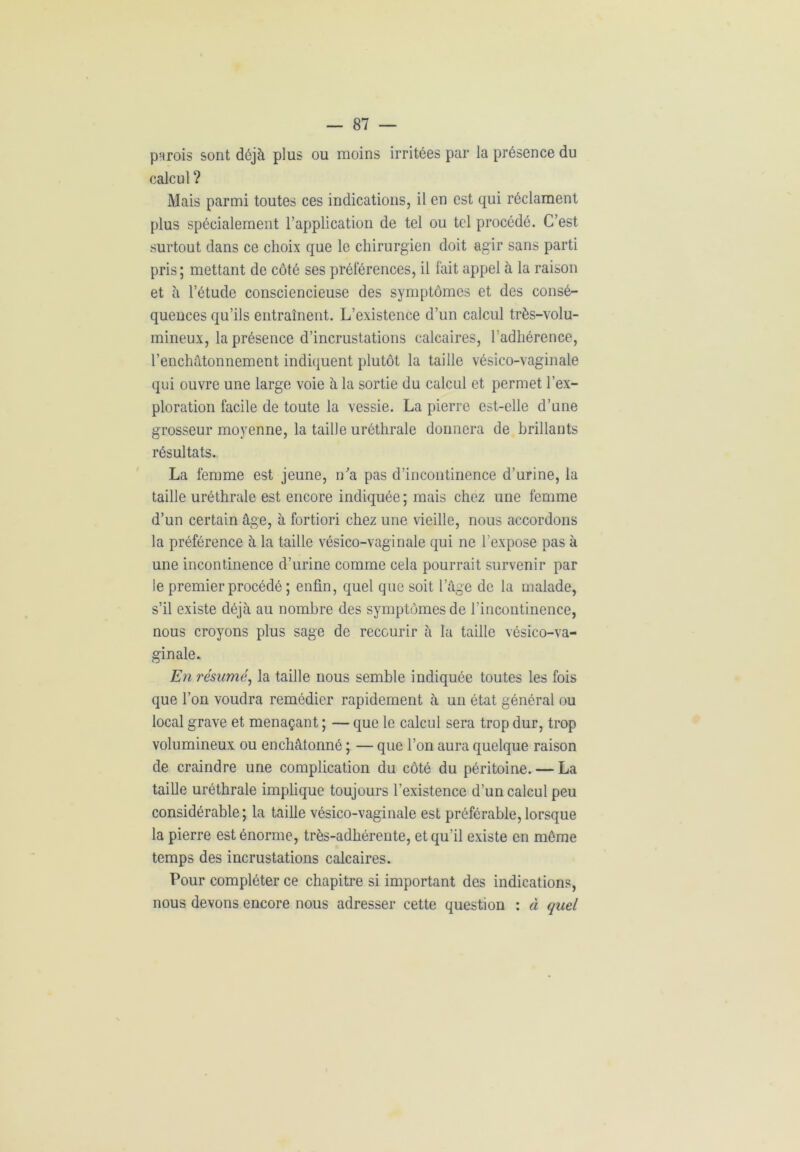 parois sont déjà plus ou moins irritées par la présence du calcul ? Mais parmi toutes ces indications, il en est qui réclament plus spécialement l’application de tel ou tel procédé. C’est surtout dans ce choix que le chirurgien doit agir sans parti pris; mettant de côté ses préférences, il fait appel à la raison et à l’étude consciencieuse des symptômes et des consé- quences qu’ils entraînent. L’existence d’un calcul très-volu- mineux, la présence d’incrustations calcaires, l’adhérence, l’enchâtonnement indiquent plutôt la taille vésico-vaginale qui ouvre une large voie à la sortie du calcul et permet l’ex- ploration facile de toute la vessie. La pierre est-elle d’une grosseur moyenne, la taille uréthrale donnera de brillants résultats. La femme est jeune, n'a pas d’incontinence d’urine, la taille uréthrale est encore indiquée; mais chez une femme d’un certain âge, à fortiori chez une vieille, nous accordons la préférence à la taille vésico-vaginale qui ne l’expose pas à une incontinence d’urine comme cela pourrait survenir par ie premier procédé ; enfin, quel que soit l’âge de la malade, s’il existe déjà au nombre des symptômes de l’incontinence, nous croyons plus sage de recourir à la taille vésico-va- ginale. En résumé, la taille nous semble indiquée toutes les fois que l’on voudra remédier rapidement à un état général ou local grave et menaçant ; — que le calcul sera trop dur, trop volumineux ou enchâtonné ; — que l’on aura quelque raison de craindre une complication du côté du péritoine. — La taille uréthrale implique toujours l’existence d’un calcul peu considérable; la taille vésico-vaginale est préférable,lorsque la pierre est énorme, très-adhérente, et qu’il existe en même temps des incrustations calcaires. Pour compléter ce chapitre si important des indications, nous devons encore nous adresser cette question : à quel