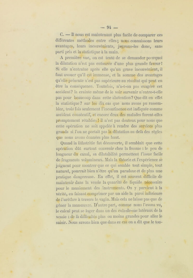 C. — Il nous est maintenant plus facile de comparer ces différentes méthodes entre elles ; nous connaissons leurs avantages, leurs inconvénients, jugeons-les donc, sans parti pris et la statistique à la main. A première vue, on est tenté de se demander pourquoi la dilatation n’est pas entourée d’une plus grande faveur ! Si elle n’entraîne après elle qu’un grave inconvénient, il faut avouer qu’il est immense, et la somme des avantages qu’elle présente n’est pas supérieure au résultat qui peut en être la conséquence. Toutefois, n’a-t-on pas exagéré cet accident? la crainte même de le voir survenir n’entre-t-elle pas pour beaucoup dans cette abstention? Que dit en effet la statistique ? sur les dix cas que nous avons pu rassem- bler, trois fois seulement l’incontinence est indiquée comme accident consécutif, et encore deux des malades furent-elles promptement rétablies ! Il n’est pas douteux pour nous que cette opération ne soit appelée à rendre des services plus grands si l’on ne portait pas la dilatation au delà des règles que nous avons données plus haut. Quand la lithotritie fut découverte, il semblait que cette opération dût surtout convenir chez la femme : le peu de longueur du canal, sa dilatabilité permettent l’issue facile de fragments volumineux. Mais la théorie et l’expérience se joignent pour montrer que ce qui semble tout simple, tout naturel, pourrait bien n’être qu’un paradoxe et de plus une pratique dangereuse. En effet, il est souvent difficile de maintenir dans la vessie la quantité de liquide nécessaire pour le maniement des instruments. On y parvient à la vérité, en faisant comprimer par un aide la paroi inférieure de l’urèthre à travers le vagin. Mais cela ne laisse pas que de gêner la manœuvre. D’autre part, comme nous l’avons vu, le calcul peut se loger dans un des culs-de-sac latéraux de la vessie : de là difficultés plus ou moins grandes pour aller le saisir. Nous savons bien que dans ce cas on a dit que le tou-