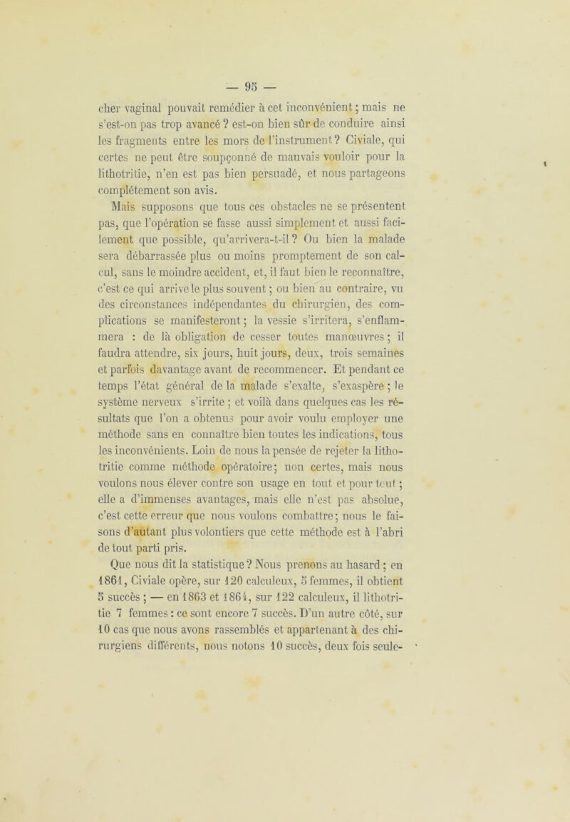cher vaginal pouvait remédier à cet inconvénient ; mais ne s’est-on pas trop avancé ? est-on bien sûr de conduire ainsi les fragments entre les mors de l’instrument? Civiale, qui certes ne peut être soupçonné de mauvais vouloir pour la lithotritie, n’en est pas bien persuadé, et nous partageons complètement son avis. Mais supposons que tous ces obstacles ne se présentent pas, que l’opération se fasse aussi simplement et aussi faci- lement que possible, qu’arrivera-t-il ? Ou bien la malade sera débarrassée plus ou moins promptement de son cal- cul, sans le moindre accident, et, il faut bien le reconnaître, c’est ce qui arrive le plus souvent ; ou bien au contraire, vu des circonstances indépendantes du chirurgien, des com- plications se manifesteront ; la vessie s’irritera, s’enflam- mera : de là obligation de cesser toutes manœuvres ; il faudra attendre, six jours, huit jours, deux, trois semaines et parfois davantage avant de recommencer. Et pendant ce temps l’état général de la malade s’exalte, s’exaspère ; le système nerveux s’irrite ; et voilà dans quelques cas les ré- sultats que l’on a obtenus pour avoir voulu employer une méthode sans en connaître bien toutes les indications, tous les inconvénients. Loin de nous la pensée de rejeter la litho- tritie comme méthode opératoire; non certes, mais nous voulons nous élever contre son usage en tout et pour tout ; elle a d’immenses avantages, mais elle n’est pas absolue, c’est cette erreur que nous voulons combattre ; nous le fai- sons d’autant plus volontiers que cette méthode est à l’abri de tout parti pris. Que nous dit la statistique ? Nous prenons au hasard ; en 1861, Civiale opère, sur 120 calculeux, 5 femmes, il obtient 5 succès ; — en 1863 et 186i, sur 122 calculeux, il lithotri- tie 7 femmes : ce sont encore 7 succès. D'un autre côté, sur 10 cas que nous avons rassemblés et appartenant à des chi- rurgiens différents, nous notons 10 succès, deux fois seule-