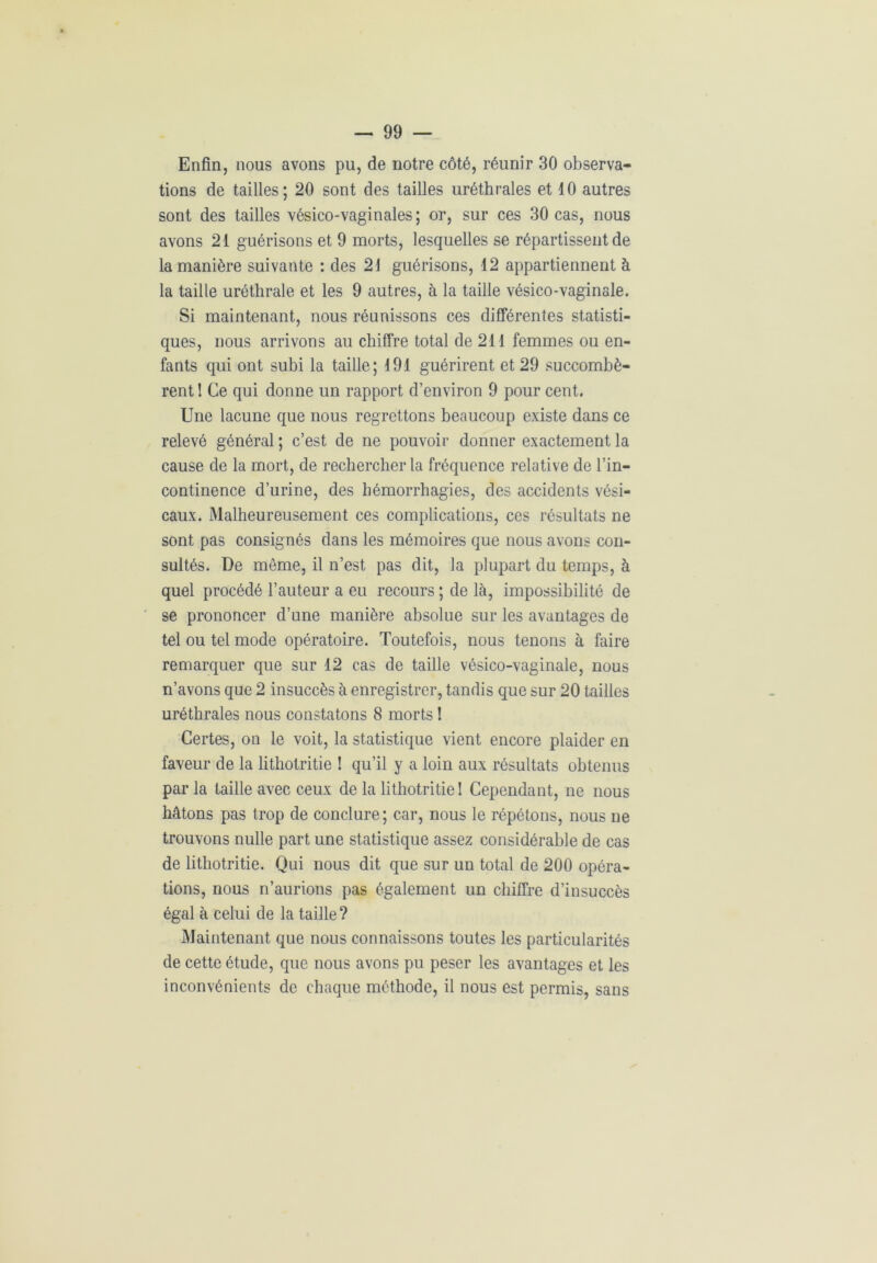 Enfin, nous avons pu, de notre côté, réunir 30 observa- tions de tailles; 20 sont des tailles uréthrales et 10 autres sont des tailles vésico-vaginales ; or, sur ces 30 cas, nous avons 21 guérisons et 9 morts, lesquelles se répartissent de la manière suivante : des 21 guérisons, 12 appartiennent à la taille uréthrale et les 9 autres, à la taille vésico-vaginale. Si maintenant, nous réunissons ces différentes statisti- ques, nous arrivons au chiffre total de 211 femmes ou en- fants qui ont subi la taille; 191 guérirent et 29 succombè- rent 1 Ce qui donne un rapport d’environ 9 pour cent. Une lacune que nous regrettons beaucoup existe dans ce relevé général; c’est de ne pouvoir donner exactement la cause de la mort, de rechercher la fréquence relative de l’in- continence d’urine, des hémorrhagies, des accidents vési- caux. Malheureusement ces complications, ces résultats ne sont pas consignés dans les mémoires que nous avons con- sultés. De même, il n’est pas dit, la plupart du temps, à quel procédé l’auteur a eu recours ; de là, impossibilité de se prononcer d’une manière absolue sur les avantages de tel ou tel mode opératoire. Toutefois, nous tenons à faire remarquer que sur 12 cas de taille vésico-vaginale, nous n’avons que 2 insuccès à enregistrer, tandis que sur 20 tailles uréthrales nous constatons 8 morts 1 Certes, on le voit, la statistique vient encore plaider en faveur de la lithotritie 1 qu’il y a loin aux résultats obtenus par la taille avec ceux de la lithotritie 1 Cependant, ne nous hâtons pas trop de conclure; car, nous le répétons, nous ne trouvons nulle part une statistique assez considérable de cas de lithotritie. Qui nous dit que sur un total de 200 opéra- tions, nous n’aurions pas également un chiffre d’insuccès égal à celui de la taille? Maintenant que nous connaissons toutes les particularités de cette étude, que nous avons pu peser les avantages et les inconvénients de chaque méthode, il nous est permis, sans