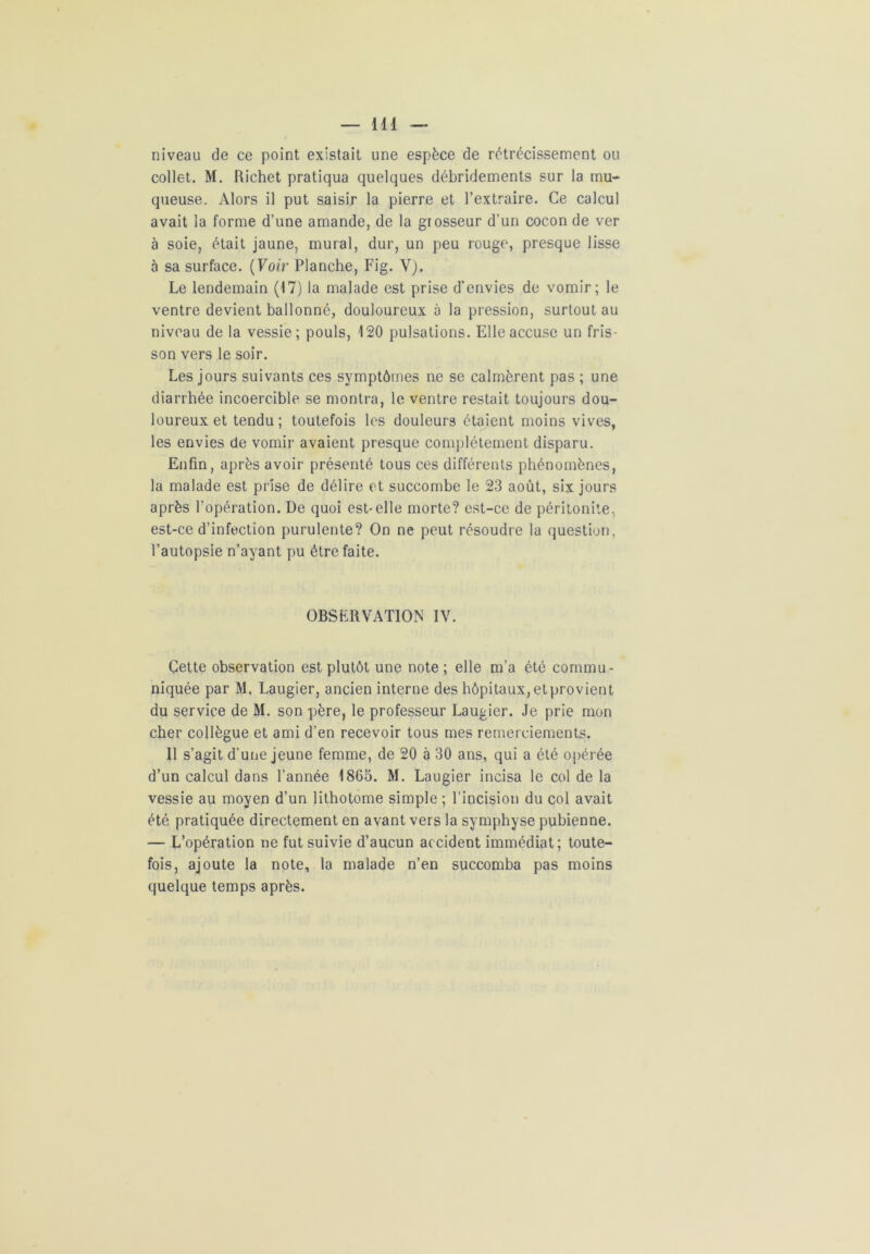 niveau de ce point existait une espèce de rétrécissement ou collet. M. Richet pratiqua quelques débridements sur la mu- queuse. Alors il put saisir la pierre et l’extraire. Ce calcul avait la forme d’une amande, de la grosseur d’un cocon de ver à soie, était jaune, mural, dur, un peu rouge, presque lisse à sa surface. (Voir Planche, Fig. Y). Le lendemain (17) la malade est prise d’envies de vomir; le ventre devient ballonné, douloureux à la pression, surtout au niveau de la vessie; pouls, 120 pulsations. Elle accuse un fris- son vers le soir. Les jours suivants ces symptômes ne se calmèrent pas ; une diarrhée incoercible se montra, le ventre restait toujours dou- loureux et tendu; toutefois les douleurs étaient moins vives, les envies de vomir avaient presque complètement disparu. Enfin, après avoir présenté tous ces différents phénomènes, la malade est prise de délire et succombe le 23 août, six jours après l’opération. De quoi est-elle morte? est-ce de péritonite, est-ce d’infection purulente? On ne peut résoudre la question, l’autopsie n’ayant pu être faite. OBSERVATION IV. Cette observation est plutôt une note ; elle m’a été commu- niquée par M. Laugier, ancien interne des hôpitaux, etprovient du service de M. son père, le professeur Laugier. Je prie mon cher collègue et ami d’en recevoir tous mes remerciements. Il s’agit d'une jeune femme, de 20 à 30 ans, qui a été opérée d’un calcul dans l’année 1865. M. Laugier incisa le col de la vessie au moyen d’un lithotome simple ; l’incision du col avait été pratiquée directement en avant vers la symphyse pubienne. — L’opération ne fut suivie d’aucun accident immédiat; toute- fois, ajoute la note, la malade n’en succomba pas moins quelque temps après.