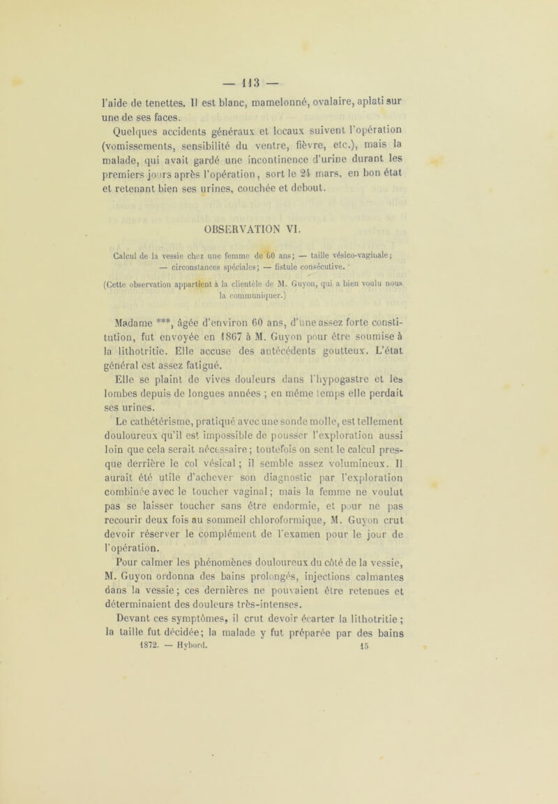 l’aide de tenettes. Il est blanc, mamelonné, ovalaire, aplati sur une de ses faces. Quelques accidents généraux et locaux suivent l’opération (vomissements, sensibilité du ventre, fièvre, etc.), mais la malade, qui avait gardé une incontinence d’urine durant les premiers jours après l’opération, sort le 24 mars, en bon état et retenant bien ses urines, couchée et debout. OBSERVATION VI. Calcul de la vessie chez une femme de GO ans; — taille vésico-vaginale ; — circonstances spéciales; — fistule consécutive. (Cette observation appartient à la clientèle de M. Guyon, qui a bien voulu nous la communiquer.) Madame ***, âgée d’environ 60 ans, d’une assez forte consti- tution, fut envoyée en 1867 à M. Guyon pour être soumise à la lithotritie. Elle accuse des antécédents goutteux. L’état général est assez fatigué. Elle se plaint de vives douleurs dans l’hypogastre et les lombes depuis de longues années ; en même temps elle perdait scs urines. Le cathétérisme, pratiqué avec une sonde molle, est tellement douloureux qu’il est impossible de pousser l’exploration aussi loin que cela serait nécessaire; toutefois on sent le calcul pres- que derrière le col vésical ; il semble assez volumineux. 11 aurait été utile d’achever son diagnostic par l’exploration combinée avec le toucher vaginal; mais la femme ne voulut pas se laisser toucher sans être endormie, et pour ne pas recourir deux fois au sommeil chloroformique, M. Guyon crut devoir réserver le complément de l’examen pour le jour de l’opération. Pour calmer les phénomènes douloureux du côté de la vessie, M. Guyon ordonna des bains prolongés, injections calmantes dans la vessie; ces dernières ne pouvaient être retenues et déterminaient des douleurs très-intenses. Devant ces symptômes, il crut devoir écarter la lithotritie; la taille fut décidée; la malade y fut préparée par des bains 1872. — Hybord. 15