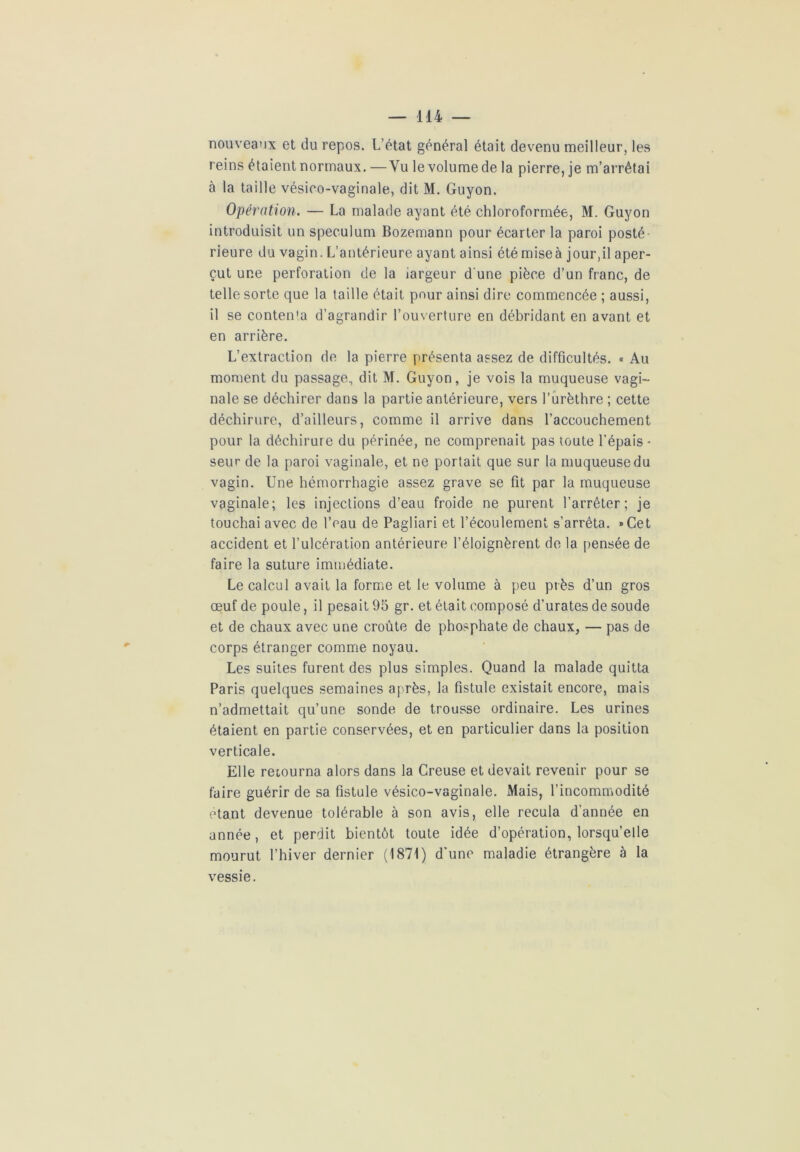 nouveaux et du repos. L’état général était devenu meilleur, les reins étaient normaux. —Vu le volume de la pierre, je m’arrêtai à la taille vésico-vaginale, dit M. Guyon. Opération. — La malade ayant été chloroformée, M. Guyon introduisit un spéculum Bozemann pour écarter la paroi posté rieure du vagin. L’antérieure ayant ainsi été miseà jour,il aper- çut une perforation de la iargeur d'une pièce d’un franc, de telle sorte que la taille était pour ainsi dire commencée ; aussi, il se contenta d’agrandir l’ouverture en débridant en avant et en arrière. L’extraction de la pierre présenta assez de difficultés. « Au moment du passage, dit M. Guyon, je vois la muqueuse vagi- nale se déchirer dans la partie antérieure, vers l’urèthre ; cette déchirure, d’ailleurs, comme il arrive dans l’accouchement pour la déchirure du périnée, ne comprenait pas toute l’épais- seur de la paroi vaginale, et ne portait que sur la muqueuse du vagin. Une hémorrhagie assez grave se fit par la muqueuse vaginale; les injections d’eau froide ne purent l’arrêter; je touchai avec de l’eau de Pagliari et l’écoulement s’arrêta. »Cet accident et l’ulcération antérieure l’éloignèrent de la pensée de faire la suture immédiate. Le calcul avait la forme et le volume à peu près d’un gros œuf de poule, il pesait 95 gr. et était composé d’urates de soude et de chaux avec une croûte de phosphate de chaux, — pas de corps étranger comme noyau. Les suites furent des plus simples. Quand la malade quitta Paris quelques semaines après, la fistule existait encore, mais n’admettait qu’une sonde de trousse ordinaire. Les urines étaient en partie conservées, et en particulier dans la position verticale. Elle retourna alors dans la Creuse et devait revenir pour se faire guérir de sa fistule vésico-vaginale. Mais, l’incommodité étant devenue tolérable à son avis, elle recula d'année en année, et perdit bientôt toute idée d’opération, lorsqu’elle mourut l’hiver dernier (1871) d’une maladie étrangère à la vessie.