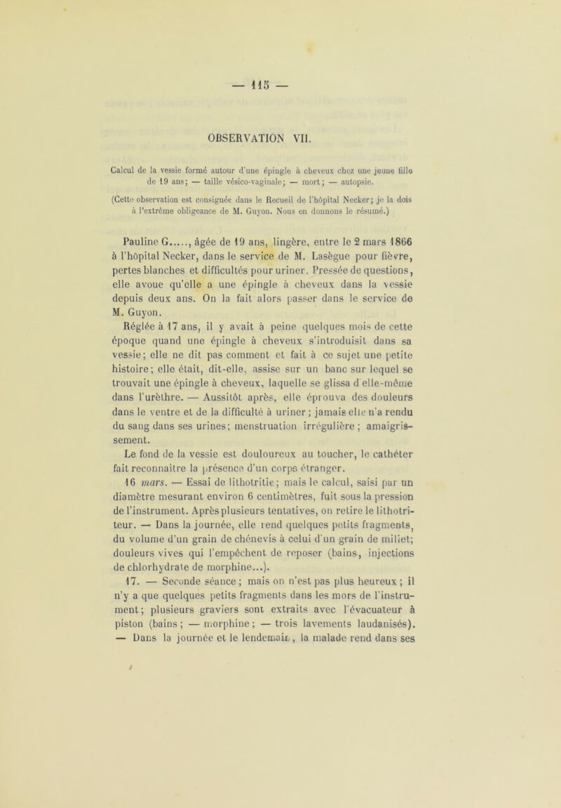 OBSERVATION VII. Calcul de la vessie formé autour d’une épingle à cheveux chez une jeune fille de 19 ans; — taille vésico-vaginale; — mort; — autopsie. (Cette observation est consignée dans le Recueil de l’hôpital Necker; je la dois à l’extrême obligeance de M. Guyon. Nous en donnons le résumé.) Pauline G , âgée de 19 ans, lingère, entre le 2 mars 1866 à l’hôpital Necker, dans le service de M. Lasègue pour fièvre, pertes blanches et difficultés pour uriner. Pressée de questions, elle avoue qu’elle a une épingle à cheveux dans la vessie depuis deux ans. On la fait alors passer dans le service de M. Guyon. Réglée à 17 ans, il y avait à peine quelques mois de cette époque quand une épingle à cheveux s’introduisit dans sa vessie; elle ne dit pas comment et fait à ce sujet une petite histoire; elle était, dit-elle, assise sur un banc sur lequel se trouvait une épingle à cheveux, laquelle se glissa d elle-même dans l’urèthre. — Aussitôt après, elle éprouva des douleurs dans le ventre et de la difficulté à uriner ; jamais elle n’a rendu du sang dans ses urines; menstruation irrégulière ; amaigris- sement. Le fond de la vessie est douloureux au toucher, le cathéter fait reconnaître la présence d’un corps étranger. 16 mars. — Essai de lithotritie; mais le calcul, saisi par un diamètre mesurant environ 6 centimètres, fuit sous la pression de l’instrument. Après plusieurs tentatives, on retire le lithotri- teur. — Dans la journée, elle rend quelques petits fragments, du volume d’un grain de chénevis à celui d'un grain de miliet; douleurs vives qui l’empêchent de reposer (bains, injections de chlorhydrate de morphine...). 17. — Seconde séance ; mais on n’est pas plus heureux ; il n’y a que quelques petits fragments dans les mors de l’instru- ment; plusieurs graviers sont extraits avec l’évacuateur à piston (bains; — morphine; — trois lavements laudanisés). — Dans la journée et le lendemain , la malade rend dans ses /