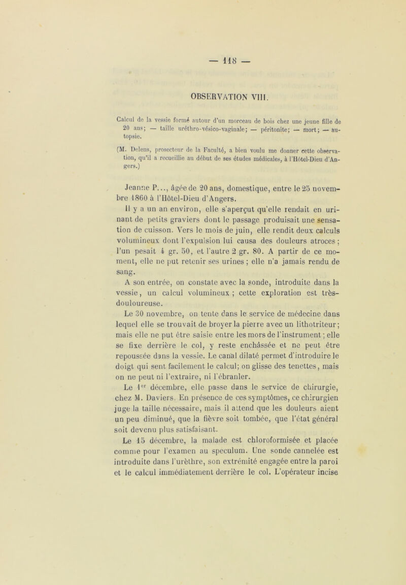 OBSERVATION VIII. Calcul de la vessie formé autour d’un morceau de bois chez une jeune fille de 20 ans; — taille uréthro-vésico-vaginale; — péritonite; — mort; — au- topsie. (M. Delens, prosecteur de la Faculté, a bien voulu me donner cette observa- tion, qu’il a recueillie au début de ses études médicales, à l’Hôtel-Dieu d’An- gers.) Jeanne P..., âgée de 20 ans, domestique, entre le 25 novem- bre 1860 à l’Hôtel-Dieu d’Angers. 11 y a un an environ, elle s’aperçut qu’elle rendait en uri- nant de petits graviers dont le passage produisait une sensa- tion de cuisson. Vers le mois de juin, elle rendit deux calculs volumineux dont l’expulsion lui causa des douleurs atroces ; l’un pesait 4 gr. 50, et l’autre 2 gr. 80. A partir de ce mo- ment, elle ne put retenir ses urines ; elle n’a jamais rendu de sang. A son entrée, on constate avec la sonde, introduite dans la vessie, un calcul volumineux; cette exploration est très- douloureuse. Le 30 novembre, on tente dans le service de médecine dans lequel elle se trouvait de broyer la pierre avec un lithotriteur ; mais elle ne put être saisie entre les mors de l’instrument ; elle se fixe derrière le col, y reste enchâssée et ne peut être repoussée dans la vessie. Le canal dilaté permet d’introduire le doigt qui sent facilement le calcul; on glisse des tenettes, mais on ne peut ni l’extraire, ni l’ébranler. Le 'lor décembre, elle passe dans le service de chirurgie, chez M. Daviers. En présence de ces symptômes, ce chirurgien juge la taille nécessaire, mais il attend que les douleurs aient un peu diminué, que la fièvre soit tombée, que l’état général soit devenu plus satisfaisant. Le 15 décembre, la malade est chloroformisée et placée comme pour l’examen au spéculum. Une sonde cannelée est introduite dans l’urèthre, son extrémité engagée entre la paroi et le calcul immédiatement derrière le col. L’opérateur incise