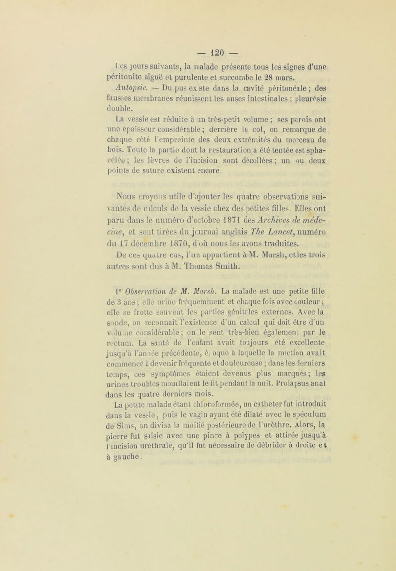 Les jours suivants, la malade présente tous les signes d’une péritonite aiguë et purulente et succombe le 28 mars. Autopsie. — Du pus existe dans la cavité péritonéale ; des fausses membranes réunissent les anses intestinales ; pleurésie double. La vessie est réduite à un très-petit volume ; ses parois ont une épaisseur considérable ; derrière le col, on remarque de chaque côté l’empreinte des deux extrémités du morceau de bois. Toute la partie dont la restauration a été tentée est spha- célée ; les lèvres de l’incision sont décollées; un ou deux points de suture existent encore, Nous croyons utile d’ajouter les quatre observations sui- vantes de calculs de la vessie chez des petites filles. Elles ont paru dans le numéro d’octobre 1871 des Archives de méde- cine, et sont tirées du journal anglais The Lancet, numéro du 17 décembre 1870, d’où nous les avons traduites. De ces quatre cas, l’un appartient à M. Marsh, et les trois autres sont dus à M. Thomas Smith. 1° Observation de M. Marsh. La malade est une petite fille de 3 ans ; elle urine fréquemment et chaque fois avec douleur ; elle se frotte souvent les parties génitales externes. Avec la sonde, on reconnaît l’existence d'un calcul qui doit être d’un volume considérable ; on le sent très-bien également par le rectum. La santé de l’enfant avait toujours été excellente jusqu’à l'année précédente, é, oque à laquelle la miction avait commencé à devenir fréquente etdouleureuse ; dans lesderniers temps, ces symptômes étaient devenus plus marqués; les urines troubles mouillaient le lit pendant la nuit. Prolapsus anal dans les quatre derniers mois. La petite malade étant chloroformée, un cathéter fut introduit dans la vessie , puis le vagin ayant été dilaté avec le spéculum de Sims, on divisa la moitié postérieure de l’urèthre. Alors, la pierre fut saisie avec une pince à polypes et attirée jusqu’à l’incision uréthrale, qu’il fut nécessaire de débrider à droite et à gauche.