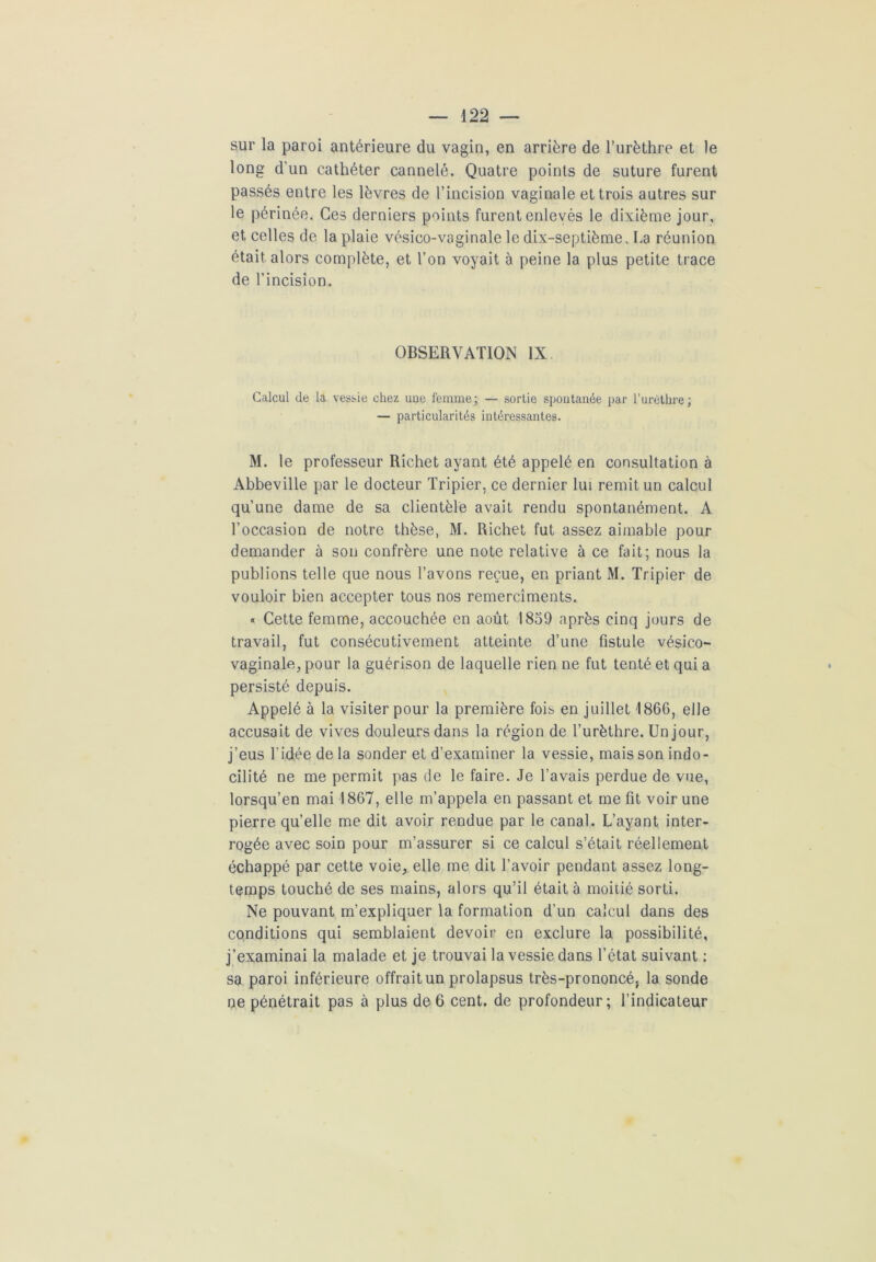 sur la paroi antérieure du vagin, en arrière de l’urèthre et le long d’un cathéter cannelé. Quatre points de suture furent passés entre les lèvres de l’incision vaginale et trois autres sur le périnée. Ces derniers points furent enlevés le dixième jour, et celles de la plaie vésico-vaginale le dix-septième. ha réunion était alors complète, et l’on voyait à peine la plus petite trace de l’incision. OBSERVATION IX Calcul de la vessie chez uue femme; — sortie spontanée par l’urèthre; — particularités intéressantes. M. le professeur Richet ayant été appelé en consultation à Abbeville par le docteur Tripier, ce dernier lui remit un calcul qu’une dame de sa clientèle avait rendu spontanément. A l’occasion de notre thèse, M. Richet fut assez aimable pour demander à son confrère une note relative à ce fait; nous la publions telle que nous l’avons reçue, en priant M. Tripier de vouloir bien accepter tous nos remercîments. « Cette femme, accouchée en août 1859 après cinq jours de travail, fut consécutivement atteinte d’une fistule vésico- vaginale, pour la guérison de laquelle rien ne fut tenté et qui a persisté depuis. Appelé à la visiter pour la première fois en juillet 1866, elle accusait de vives douleurs dans la région de l’urèthre. Un jour, j’eus l’idée de la sonder et d’examiner la vessie, mais son indo- cilité ne me permit pas de le faire. Je l’avais perdue de vue, lorsqu’en mai 1867, elle m’appela en passant et me fit voir une pierre quelle me dit avoir rendue par le canal. L’ayant inter- rogée avec soin pour m’assurer si ce calcul s’était réellement échappé par cette voie, elle me dit l’avoir pendant assez long- temps touché de ses mains, alors qu’il était à moitié sorti. Ne pouvant m’expliquer la formation d’un calcul dans des conditions qui semblaient devoir en exclure la possibilité, j’examinai la malade et je trouvai la vessie dans l’état suivant : sa paroi inférieure offrait un prolapsus très-prononcé, la sonde ne pénétrait pas à plus de 6 cent, de profondeur; l’indicateur