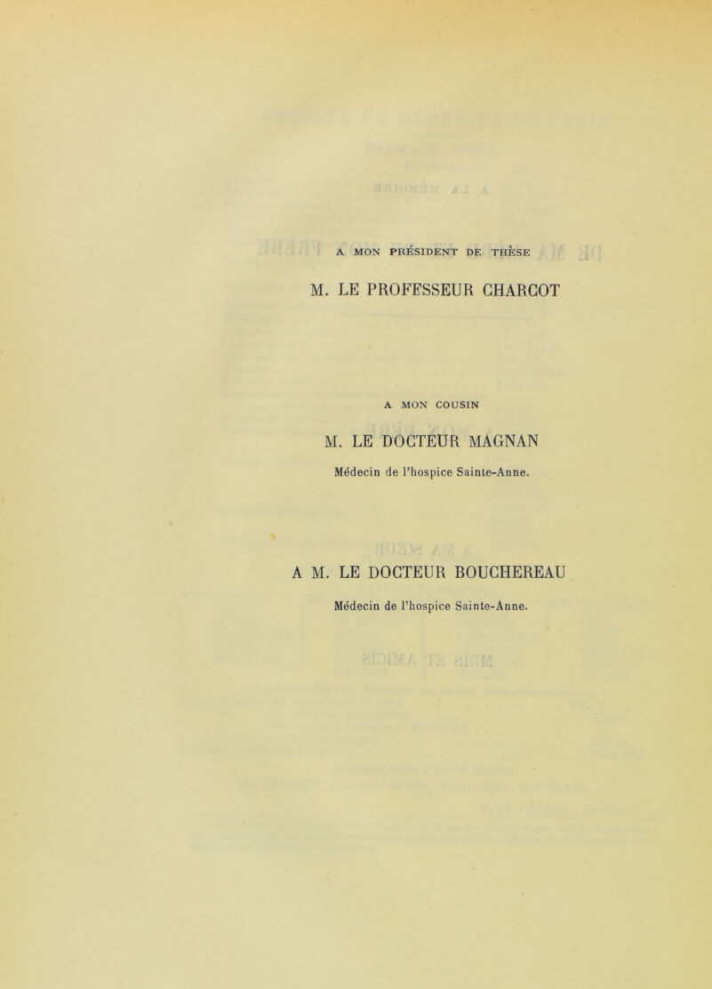 A MON PRÉSIDENT DE THESE M. LE PROFESSEUR CHARCOT A MON COUSIN M. LE DOCTEUR MAGNAN Médecin de l’hospice Sainte-Anne. A M. LE DOCTEUR ROUCHEREAU Médecin de l’hospice Sainte-Anne.