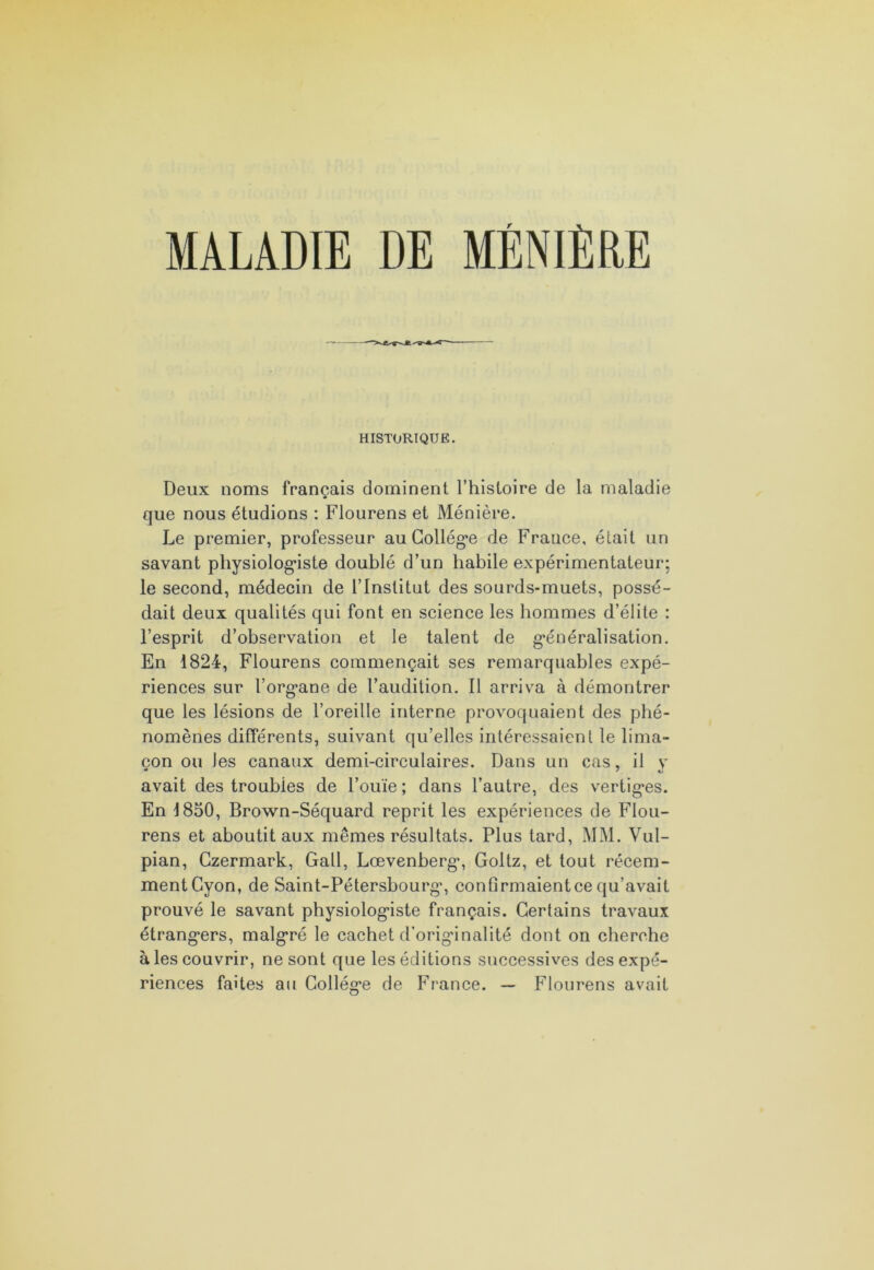 MALADIE DE MÉNIÈRE HISTORIQUE. Deux noms français dominent l’histoire de la maladie que nous étudions : Flourens et Ménière. Le premier, professeur au Collège de France, était un savant physiologiste doublé d’un habile expérimentateur; le second, médecin de l’Institut des sourds-muets, possé- dait deux qualités qui font en science les hommes d’élite : l’esprit d’observation et le talent de généralisation. En 1824, Flourens commençait ses remarquables expé- riences sur l’organe de l’audition. Il arriva à démontrer que les lésions de l’oreille interne provoquaient des phé- nomènes différents, suivant qu’elles intéressaient le lima- çon ou Jes canaux demi-circulaires. Dans un cas, il y avait des troubles de l’ouïe; dans l’autre, des vertiges. En 1850, Brown-Séquard reprit les expériences de Flou- rens et aboutit aux mêmes résultats. Plus tard, MM. Vul- pian, Czermark, Gall, Lœvenberg, Goltz, et tout récem- ment Cyon, de Saint-Pétersbourg, confirmaient ce qu’avait prouvé le savant physiologiste français. Certains travaux étrangers, malgré le cachet d’originalité dont on cherche à les couvrir, ne sont que les éditions successives des expé- riences faites au Collège de France. — Flourens avait