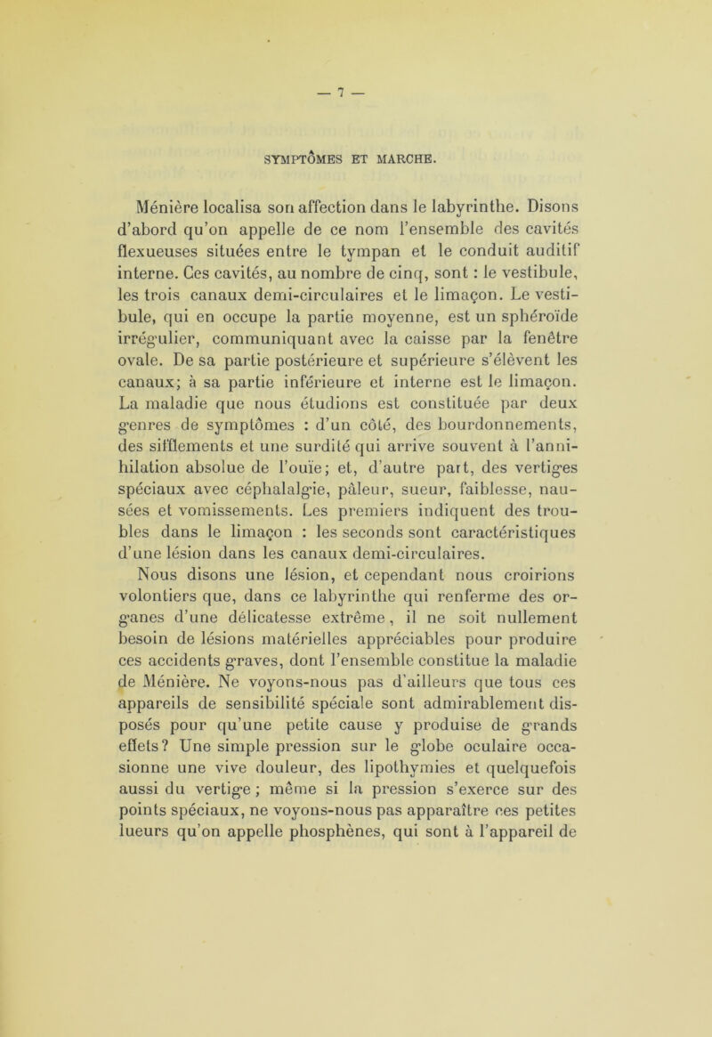 SYMPTÔMES ET MARCHE. Ménière localisa son affection dans le labyrinthe. Disons d’abord qu’on appelle de ce nom l’ensemble des cavités flexueuses situées entre le tympan et le conduit auditif interne. Ces cavités, au nombre de cinq, sont : le vestibule, les trois canaux demi-circulaires et le limaçon. Le vesti- bule, qui en occupe la partie moyenne, est un sphéroïde irrégulier, communiquant avec la caisse par la fenêtre ovale. De sa partie postérieure et supérieure s’élèvent les canaux; à sa partie inférieure et interne est le limaçon. La maladie que nous étudions est constituée par deux genres de symptômes : d’un côté, des bourdonnements, des sifflements et une surdité qui arrive souvent à l’anni- hilation absolue de l’ouïe; et, d’autre part, des vertiges spéciaux avec céphalalgie, pâleur, sueur, faiblesse, nau- sées et vomissements. Les premiers indiquent des trou- bles dans le limaçon : les seconds sont caractéristiques d’une lésion dans les canaux demi-circulaires. Nous disons une lésion, et cependant nous croirions volontiers que, dans ce labyrinthe qui renferme des or- ganes d’une délicatesse extrême, il ne soit nullement besoin de lésions matérielles appréciables pour produire ces accidents graves, dont l’ensemble constitue la maladie de Ménière. Ne voyons-nous pas d’ailleurs que tous ces appareils de sensibilité spéciale sont admirablement dis- posés pour qu’une petite cause y produise de grands effets? Une simple pression sur le globe oculaire occa- sionne une vive douleur, des lipothymies et quelquefois aussi du vertige ; même si la pression s’exerce sur des points spéciaux, ne voyons-nous pas apparaître ces petites lueurs qu’on appelle phosphènes, qui sont à l’appareil de