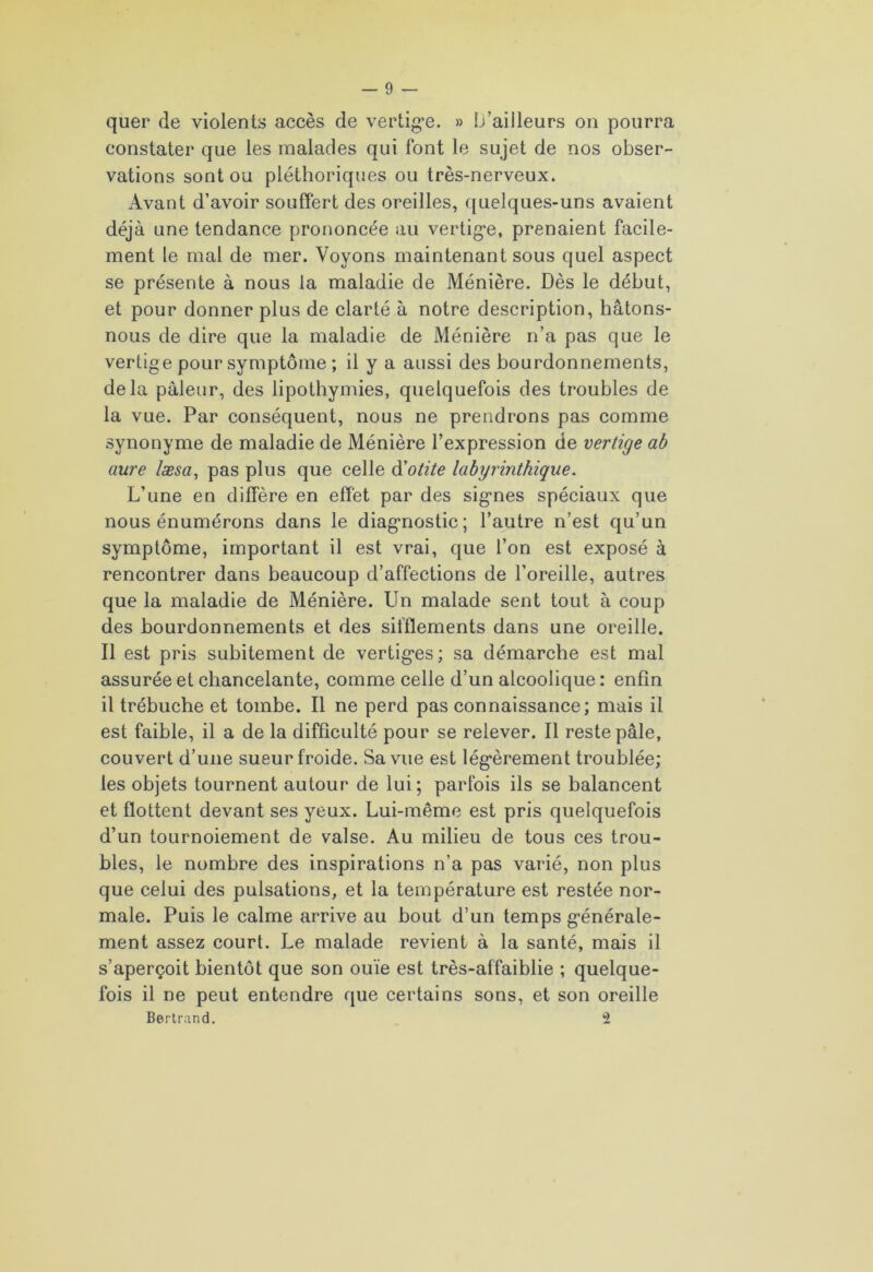 quer de violents accès de vertige. » ü’aiileurs on pourra constater que les malades qui font le sujet de nos obser- vations sont ou pléthoriques ou très-nerveux. Avant d’avoir souffert des oreilles, quelques-uns avaient déjà une tendance prononcée au vertige, prenaient facile- ment le mal de mer. Voyons maintenant sous quel aspect se présente à nous la maladie de Ménière. Dès le début, et pour donner plus de clarté à notre description, hâtons- nous de dire que la maladie de Ménière n’a pas que le vertige pour symptôme ; il y a aussi des bourdonnements, delà pâleur, des lipothymies, quelquefois des troubles de la vue. Par conséquent, nous ne prendrons pas comme synonyme de maladie de Ménière l’expression de vertige ab aure læsa, pas plus que celle d'otite labyrinthique. L’une en diffère en effet par des signes spéciaux que nous énumérons dans le diagnostic; l’autre n’est qu’un symptôme, important il est vrai, que l’on est exposé à rencontrer dans beaucoup d’affections de l’oreille, autres que la maladie de Ménière. Un malade sent tout à coup des bourdonnements et des sifflements dans une oreille. Il est pris subitement de vertiges; sa démarche est mal assurée et chancelante, comme celle d’un alcoolique : enfin il trébuche et tombe. Il ne perd pas connaissance; mais il est faible, il a de la difficulté pour se relever. Il reste pâle, couvert d’une sueur froide. Sa vue est légèrement troublée; les objets tournent autour de lui; parfois ils se balancent et flottent devant ses yeux. Lui-même est pris quelquefois d’un tournoiement de valse. Au milieu de tous ces trou- bles, le nombre des inspirations n’a pas varié, non plus que celui des pulsations, et la température est restée nor- male. Puis le calme arrive au bout d’un temps générale- ment assez court. Le malade revient à la santé, mais il s’aperçoit bientôt que son ouïe est très-affaiblie ; quelque- fois il ne peut entendre que certains sons, et son oreille Bertrand. i