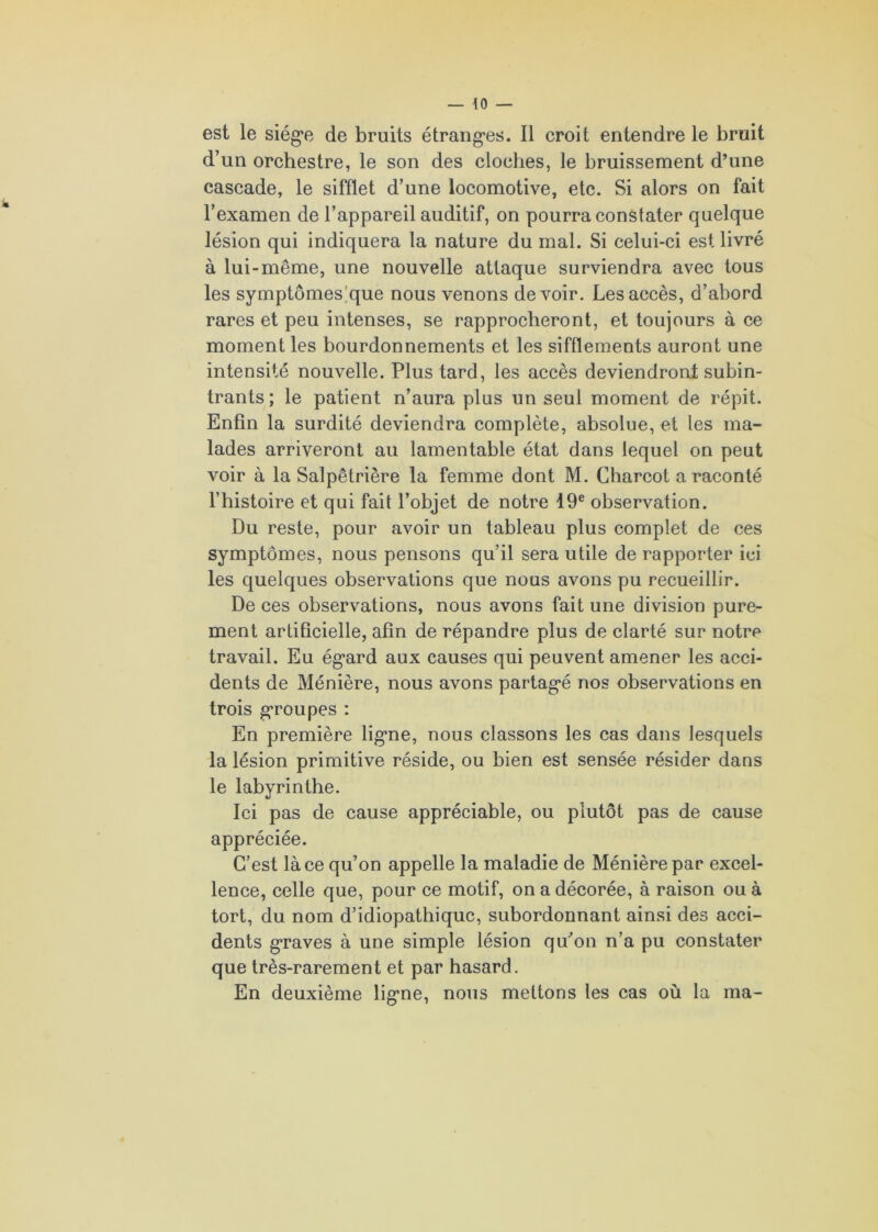 d’un orchestre, le son des cloches, le bruissement d’une cascade, le sifflet d’une locomotive, etc. Si alors on fait l’examen de l’appareil auditif, on pourra constater quelque lésion qui indiquera la nature du mal. Si celui-ci est livré à lui-même, une nouvelle attaque surviendra avec tous les symptômes que nous venons devoir. Les accès, d’abord rares et peu intenses, se rapprocheront, et toujours à ce moment les bourdonnements et les sifflements auront une intensité nouvelle. Plus tard, les accès deviendront subin- trants; le patient n’aura plus un seul moment de répit. Enfin la surdité deviendra complète, absolue, et les ma- lades arriveront au lamentable état dans lequel on peut voir à la Salpêtrière la femme dont M. Charcot a raconté l’histoire et qui fait l’objet de notre 19e observation. Du reste, pour avoir un tableau plus complet de ces symptômes, nous pensons qu’il sera utile de rapporter ici les quelques observations que nous avons pu recueillir. De ces observations, nous avons fait une division pure- ment artificielle, afin de répandre plus de clarté sur notre travail. Eu égard aux causes qui peuvent amener les acci- dents de Ménière, nous avons partagé nos observations en trois groupes : En première ligne, nous classons les cas dans lesquels la lésion primitive réside, ou bien est sensée résider dans le labyrinthe. Ici pas de cause appréciable, ou plutôt pas de cause appréciée. C’est là ce qu’on appelle la maladie de Ménière par excel- lence, celle que, pour ce motif, on a décorée, à raison ou à tort, du nom d’idiopathique, subordonnant ainsi des acci- dents graves à une simple lésion qu’on n’a pu constater que très-rarement et par hasard. En deuxième ligne, nous mettons les cas où la ma-