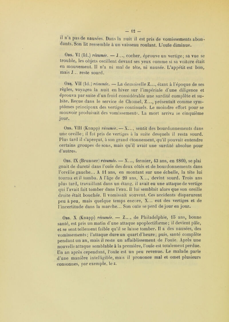 il n a pas de nausées. Dans la nuit il est pris de vomissements abon- dants. Son lit ressemble à un vaisseau roulant. L'ouïe diminue. Obs. YI (Id.) résumée. — J..., cocher, éprouve un vertige; sa vue se trouble, les objets oscillent devant ses yeux comme si sa voiture était en mouvement. 11 n’a ni mal de tête, ni nausée. L’appétit est bon, mais J... reste sourd. Obs. VII (Id.) résumée. — La demoiselle Z..., étant à l’époque de ses règles, voyagea la nuit en hiver sur l’impériale d’une diligence et éprouva par suite d’un froid considérable une surdité complète et su- bite. Reçue dans le service de Chomel, Z..., présentait comme sym- ptômes principaux des vertiges continuels. Le moindre effort pour se mouvoir produisait des vomissements. La mort arriva le cinquième jour. Obs. VIH (Knapp) résumée. — X..., sentit des bourdonnements dans une oreille; il fut pris de vertiges à la suite desquels il resta sourd. Plus tard il s’aperçut, à son grand étonnement, qu’il pouvait entendre certains groupes de sons, mais qu’il avait une surdité absolue pour d’autres. Obs. IX (Brunner) résumée. — X..., fermier, 43 ans, en 1860, se plai gnait de dureté dans l’ouïe des deux côtés et de bourdonnements dans l’oreille gauche... A 11 ans, en montant sur une échelle, la tête lui tourna et il tomba. A l’âge de 20 ans, X..., devint sourd. Trois ans plus tard, travaillant dans un étang, il avait eu une attaque de vertige qui l’avait fait tomber dans l’eau. Il lui semblait alors que son oreille droite était bouchée. Il vomissait souvent. Ces accidents disparurent peu à peu, mais quelque temps encore, X... eut des vertiges et de l’incertitude dans la marche... Son ouïe se perd de jour en jour. Obs. X (Knapp) résumée. — Z..., de Philadelphie, 15 ans, bonne santé, est pris un matin d’une attaque apoplectiforme ; il devient pâle, et se sent tellement faible qu’il se laisse tomber. Il a des nausées, des vomissements; l’attaque dure un quart d’heure; puis, santé complète pendant un an, mais il reste un affaiblissement de l’ouïe. Après une nouvelle attaque semblable à la première, l’ouïe est totalement perdue. Un an après cependant, l’ouïe est un peu revenue. Le malade parle d’une manière intelligible, mais il prononce mal et omet plusieurs consonnes, par exemple, lez.