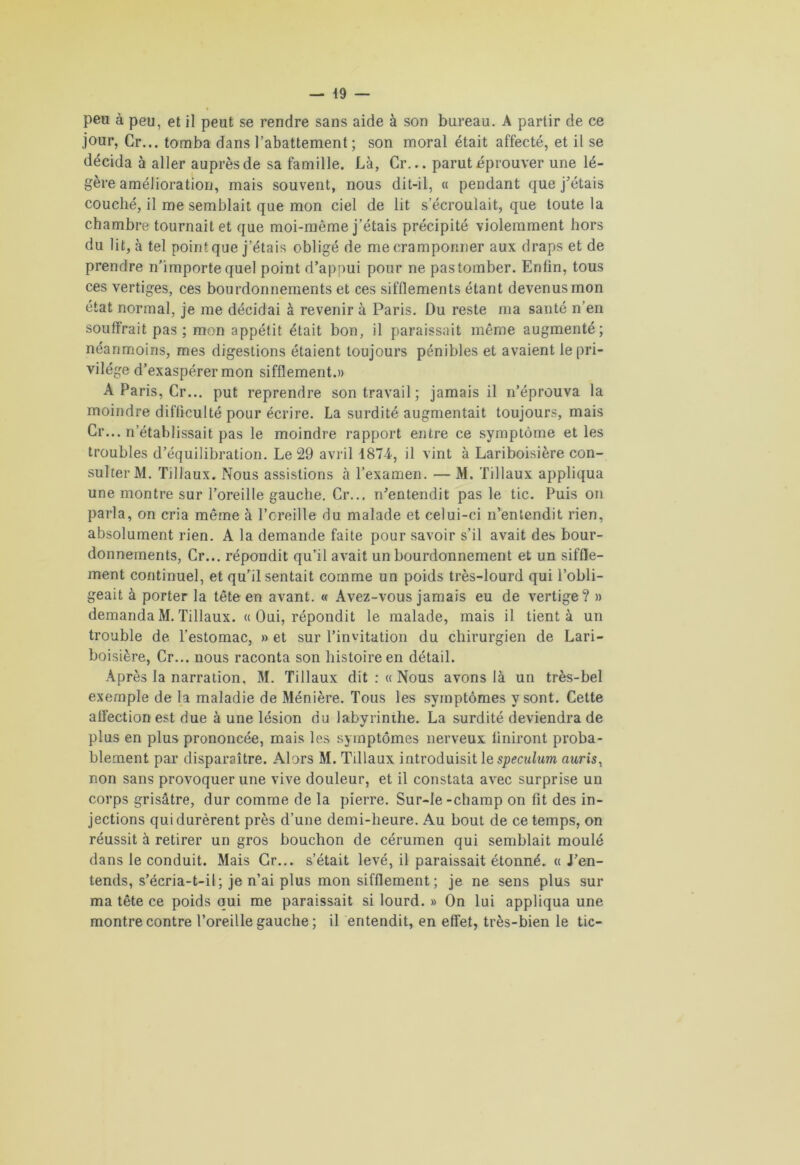 peu à peu, et il peut se rendre sans aide à son bureau. A partir de ce jour, Cr... tomba dans l’abattement; son moral était affecté, et il se décida à aller auprès de sa famille. Là, Cr... parut éprouver une lé- gère amélioration, mais souvent, nous dit-il, « pendant que j’étais couché, il me semblait que mon ciel de lit s’écroulait, que toute la chambre tournait et que moi-même j’étais précipité violemment hors du lit, à tel point que j’étais obligé de me cramponner aux draps et de prendre n’importe quel point d’appui pour ne pas tomber. Enfin, tous ces vertiges, ces bourdonnements et ces sifflements étant devenus mon état normal, je me décidai à revenir à Paris. Du reste ma santé n’en souffrait pas ; mon appétit était bon, il paraissait même augmenté; néanmoins, mes digestions étaient toujours pénibles et avaient le pri- vilège d’exaspérer mon sifflement.» A Paris, Cr... put reprendre son travail ; jamais il n’éprouva la moindre difficulté pour écrire. La surdité augmentait toujours, mais Cr... n’établissait pas le moindre rapport entre ce symptôme et les troubles d’équilibration. Le 29 avril 1874, il vint à Lariboisière con- sulter M. Tillaux. Nous assistions à l’examen. — M. filiaux appliqua une montre sur l’oreille gauche. Cr... n’entendit pas le tic. Puis on parla, on cria même à l’creille du malade et celui-ci n’entendit rien, absolument rien. A la demande faite pour savoir s’il avait des bour- donnements, Cr... répondit qu’il avait un bourdonnement et un siffle- ment continuel, et qu’il sentait comme un poids très-lourd qui l’obli- geait à porter la tête en avant. « Avez-vous jamais eu de vertige? » demanda M. Tillaux. « Oui, répondit le malade, mais il tient à un trouble de l’estomac, » et sur l’invitation du chirurgien de Lari- boisière, Cr... nous raconta son histoire en détail. Après la narration, M. Tillaux dit : « Nous avons là un très-bel exemple de la maladie de Ménière. Tous les symptômes y sont. Cette affection est due à une lésion du labyrinthe. La surdité deviendra de plus en plus prononcée, mais les symptômes nerveux finiront proba- blement par disparaître. Alors M. Tillaux introduisit le spéculum auris, non sans provoquer une vive douleur, et il constata avec surprise un corps grisâtre, dur comme de la pierre. Sur-Ie -champ on fit des in- jections qui durèrent près d’une demi-heure. Au bout de ce temps, on réussit à retirer un gros bouchon de cérumen qui semblait moulé dans le conduit. Mais Gr... s’était levé, il paraissait étonné. « J’en- tends, s’écria-t-il; je n’ai plus mon sifflement ; je ne sens plus sur ma tête ce poids qui me paraissait si lourd. » On lui appliqua une montre contre l’oreille gauche ; il entendit, en effet, très-bien le tic-