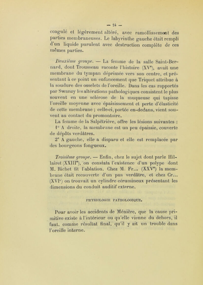 coagulé et légèrement altéré, avec ramollissement des parties membraneuses. Le labyrinthe gauche était rempli d un liquide purulent avec destruction complète de ces mêmes parties. Deuxième groupe. — La femme de la salle Saint-Ber- nard, dont Trousseau raconte l’histoire (XVe), avait une membrane du tympan déprimée vers son centre, et pré- sentant à ce point un enfoncement que Triquet attribue à la soudure des osselets de l’oreille. Dans les cas rapportés par Swanzy les altérations pathologiques consistent le plus souvent en une sclérose de la muqueuse qui tapisse l’oreille moyenne avec épaisissement et perte d’élasticité de cette membrane ; celle-ci, portée en-dedans, vient sou- vent au contact du promontoire. La femme de la Salpêtrière, offre les lésions suivantes : 1° A droite, la membrane est un peu épaissie, couverte de dépôts verdâtres. 2° A gauche, elle a disparu et elle est remplacée par des bourgeons fongueux. Troisième groupe. — Enfin, chez le sujet dont parle Hil- lairet (XXIIIe), on constata l’existence d’un polype dont M. Richet fît l’ablation. Chez M. Fr... (XXVe) la mem- brane était recouverte d’un pus verdâtre, et chez Cr... (XVIe) on trouvait un cylindre cérumineux présentant les dimensions du conduit auditif externe. PHYSIOLOGIE PATHOLOGIQUE. Pour avoir les accidents de Ménière, que la cause pri- mitive existe à l’intérieur ou qu’elle vienne du dehors, il faut, comme résultat final, qu’il y ait un trouble dans l’oreille interne.