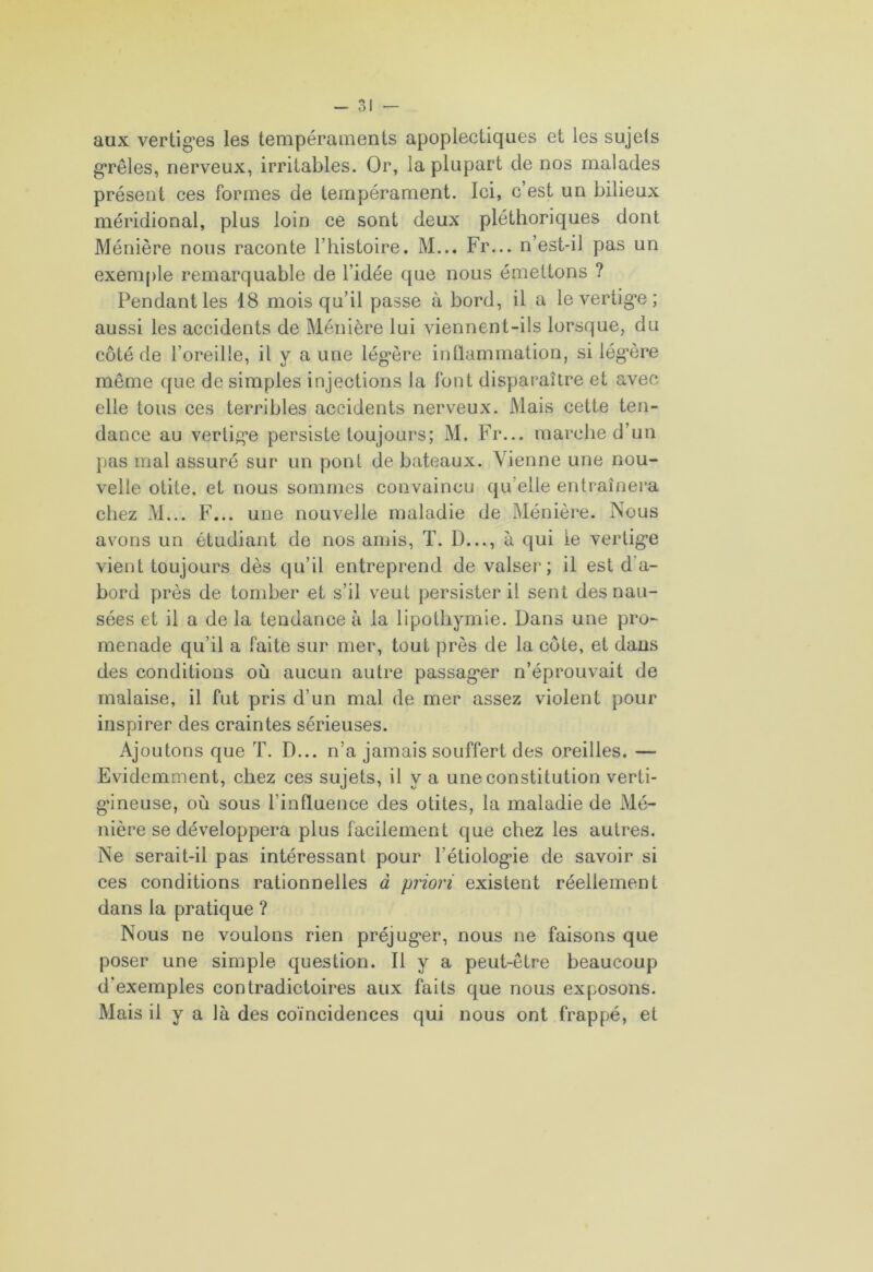 aux vertig’es les tempéraments apoplectiques et les sujets grêles, nerveux, irritables. Or, la plupart de nos malades présent ces formes de tempérament. Ici, c’est un bilieux méridional, plus loin ce sont deux pléthoriques dont Ménière nous raconte l’histoire. M... Fr... n’est-il pas un exemple remarquable de l’idée que nous émettons ? Pendant les 18 mois qu’il passe à bord, il a levertig*e; aussi les accidents de Ménière lui viennent-ils lorsque, du côté de l’oreille, il y a une lég*ère inflammation, si légère même que de simples injections la font disparaître et avec elle tous ces terribles accidents nerveux. Mais cette ten- dance au vertig’e persiste toujours; M. Fr... marche d’un pas mal assuré sur un pont de bateaux. Vienne une nou- velle otite, et nous sommes convaincu qu elle entraînera chez M... F... une nouvelle maladie de Ménière. Nous avons un étudiant de nos amis, T. D..., à qui le vertig'e vient toujours dès qu’il entreprend de valser; il est d’a- bord près de tomber et s’il veut persister il sent des nau- sées et il a de la tendance à la lipothymie. Dans une pro- menade qu’il a faite sur mer, tout près de la côte, et dans des conditions où aucun autre passager n’éprouvait de malaise, il fut pris d’un mal de mer assez violent pour inspirer des craintes sérieuses. Ajoutons que T. D... n’a jamais souffert des oreilles. — Evidemment, chez ces sujets, il y a une constitution verti- gineuse, où sous l’influence des otites, la maladie de Mé- nière se développera plus facilement que chez les autres. Ne serait-il pas intéressant pour l’étiologie de savoir si ces conditions rationnelles à priori existent réellement dans la pratique ? Nous ne voulons rien préjuger, nous ne faisons que poser une simple question. Il y a peut-être beaucoup d’exemples contradictoires aux faits que nous exposons. Mais il y a là des coïncidences qui nous ont frappé, et