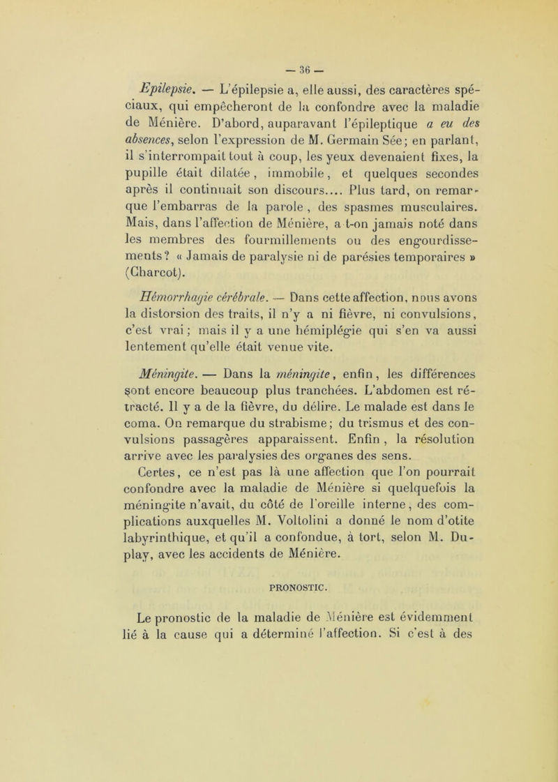 Epilepsie. — L’épilepsie a, elle aussi, des caractères spé- ciaux, qui empêcheront de la confondre avec la maladie de Ménière. D’abord, auparavant l’épileptique a eu des absences, selon l’expression de M. Germain Sée; en parlant, il s’interrompait tout à coup, les yeux devenaient fixes, la pupille était dilatée, immobile, et quelques secondes après il continuait son discours Plus tard, on remar- que l’embarras de la parole , des spasmes musculaires. Mais, dans l’affection de Ménière, a t-on jamais noté dans les membres des fourmillements ou des engourdisse- ments? « Jamais de paralysie ni de parésies temporaires » (Charcot). Hémorrhagie cérébrale. — Dans cette affection, nous avons la distorsion des traits, il n’y a ni fièvre, ni convulsions, c’est vrai ; mais il y a une hémiplégie qui s’en va aussi lentement qu’elle était venue vite. Méningite.— Dans la méningite, enfin, les différences §ont encore beaucoup plus tranchées. L’abdomen est ré- tracté. 11 y a de la fièvre, du délire. Le malade est dans le coma. On remarque du strabisme; du trismus et des con- vulsions passag*ères apparaissent. Enfin , la résolution arrive avec les paralysies des org'anes des sens. Certes, ce n’est pas là une affection que l’on pourrait confondre avec la maladie de Ménière si quelquefois la méningite n’avait, du côté de l'oreille interne, des com- plications auxquelles M. Voltolini a donné le nom d’otite labyrinthique, et qu’il a confondue, à tort, selon M. Du- play, avec les accidents de Ménière. PRONOSTIC. Le pronostic de la maladie de Ménière est évidemment lié à la cause qui a déterminé l’affection. Si c’est à des