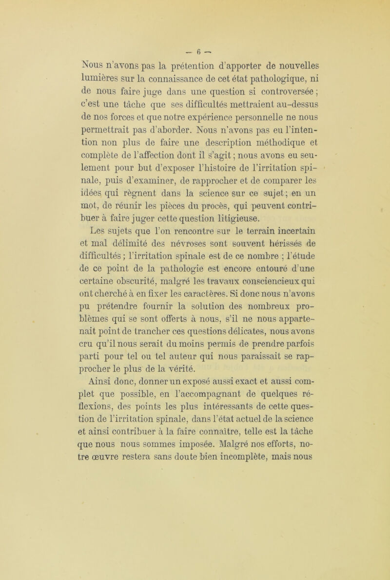 Nous n’avons pas la prétention d’apporter de nouvelles lumières sur la connaissance de cet état pathologique, ni de nous faire juge dans une question si controversée ; c’est une tâche que ses difficultés mettraient au-dessus de nos forces et que notre expérience personnelle ne nous permettrait pas d’aborder. Nous n’avons pas eu l’inten- tion non plus de faire une description méthodique et complète de l’affection dont il s’agit ; nous avons eu seu- lement pour but d’exposer l’histoire de l’irritation spi- nale, puis d’examiner, de rapprocher et de comparer les idées qui régnent dans la science sur ce sujet; en un mot, de réunir les pièces du procès, qui peuvent contri- buer à faire juger cette question litigieuse. Les sujets que l’on rencontre sur le terrain incertain et mal délimité des névroses sont souvent hérissés de difficultés ; l’irritation spinale est de ce nombre ; l’étude de ce point de la pathologie est encore entouré d’une certaine obscurité, malgré les travaux consciencieux qui ont cherché à en fixer les caractères. Si donc nous n’avons pu prétendre fournir la solution des nombreux pro- blèmes qui se sont offerts à nous, s’il ne nous apparte- nait point de trancher ces questions délicates, nous avons cru qu’il nous serait du moins permis de prendre parfois parti pour tel ou tel auteur qui nous paraissait se rap- procher le plus de la vérité. Ainsi donc, donner un exposé aussi exact et aussi com- plet que possible, en l’accompagnant de quelques ré- flexions, des points les plus intéressants de cette ques- tion de l’irritation spinale, dans l’état actuel de la science et ainsi contribuer à la faire connaître, telle est la tâche que nous nous sommes imposée. Malgré nos efforts, no- tre œuvre restera sans doute bien incomplète, mais nous
