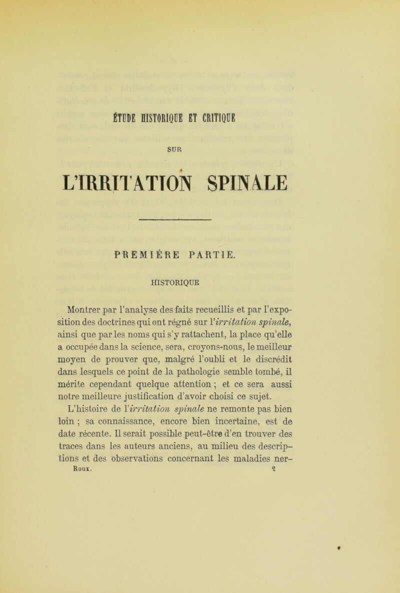 ÉTDDE HISTORIQUE ET CRITIQUE SUR L’IRRITATION SPINALE PREMIÈRE PARTIE. HISTORIQUE Montrer par l’analyse des faits recueillis et par l’expo- sition des doctrines qui ont régné sur Y irritation spinale, ainsi que par les noms qui s’y rattachent, la place qu’elle a occupée dans la science, sera, croyons-nous, le meilleur moyen de prouver que, malgré l’oubli et le discrédit dans lesquels ce point de la pathologie semble tombé, il mérite cependant quelque attention ; et ce sera aussi notre meilleure justification d’avoir choisi ce sujet. L’histoire de l'irritation spinale ne remonte pas bien loin ; sa connaissance, encore bien incertaine, est de date récente. Userait possible peut-être d’en trouver des traces dans les auteurs anciens, au milieu des descrip- tions et des observations concernant les maladies ner- Roux. *2