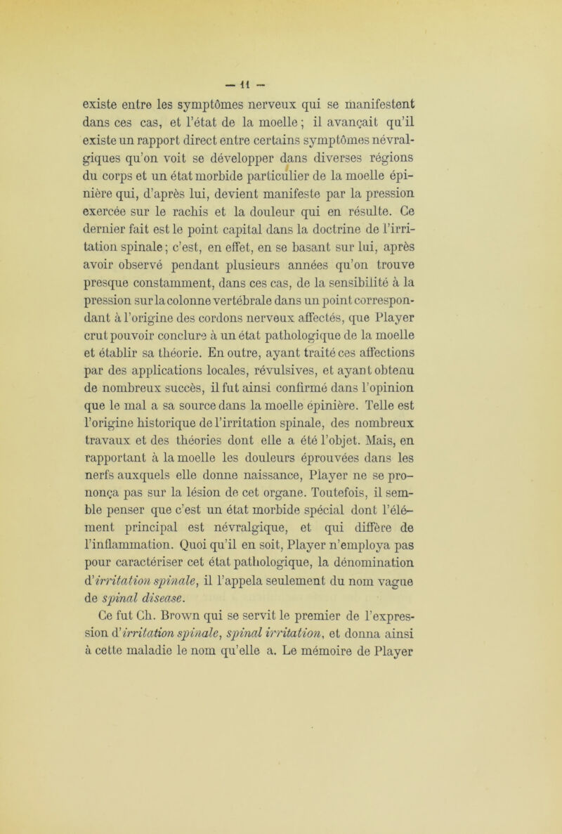 existe entre les symptômes nerveux qui se manifestent dans ces cas, et l’état de la moelle ; il avançait qu’il existe un rapport direct entre certains symptômes névral- giques qu’on voit se développer dans diverses régions du corps et un état morbide particulier de la moelle épi- nière qui, d’après lui, devient manifeste par la pression exercée sur le rachis et la douleur qui en résulte. Ce dernier fait est le point capital dans la doctrine de l’irri- tation spinale ; c’est, en effet, en se basant sur lui, après avoir observé pendant plusieurs années qu’on trouve presque constamment, dans ces cas, de la sensibilité à la pression sur la colonne vertébrale dans un point correspon- dant à l’origine des cordons nerveux affectés, que Player crut pouvoir conclure à un état pathologique de la moelle et établir sa théorie. En outre, ayant traité ces affections par des applications locales, révulsives, et ayant obtenu de nombreux succès, il fut ainsi confirmé dans l’opinion que le mal a sa source dans la moelle épinière. Telle est l’origine historique de l’irritation spinale, des nombreux travaux et des théories dont elle a été l’objet. Mais, en rapportant à la moelle les douleurs éprouvées dans les nerfs auxquels elle donne naissance, Player ne se pro- nonça pas sur la lésion de cet organe. Toutefois, il sem- ble penser que c’est un état morbide spécial dont l’élé- ment principal est névralgique, et qui diffère de l’inflammation. Quoi qu’il en soit, Player n’employa pas pour caractériser cet état pathologique, la dénomination d'irritation spinale, il l’appela seulement du nom vague de spinal disease. Ce fut Ch. Brown qui se servit le premier de l’expres- sion d’irritation spinale, spinal irritation, et donna ainsi à cette maladie le nom qu’elle a. Le mémoire de Player