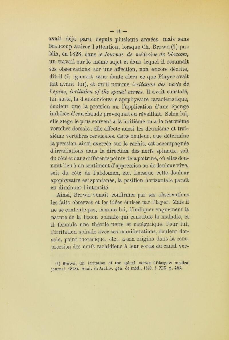 ayait déjà paru depuis plusieurs années, mais sans beaucoup attirer l’attention, lorsque Ch. Brown (1) pu- blia, en 1828, dans le Journal de médecine de Glascon un travail sur le même sujet et dans lequel il résumait ses observations sur une affection, non encore décrite, dit-il (il ignorait sans doute alors ce que Player avait fait avant lui), et qu’il nomme irritation des nerfs de l'épine, irritation of the spinal nerves. Il avait constaté, lui aussi, la douleur dorsale apophysaire caractéristique, douleur que la pression ou l’application d’une éponge imbibée d’eau chaude provoquait ou réveillait. Selon lui, elle siège le plus souvent à la huitième ou à la neuvième vertèbre dorsale; elle affecte aussi les deuxième et troi- sième vertèbres cervicales. Cette douleur, que détermine la pression ainsi exercée sur le rachis, est accompagnée d’irradiations dans la direction des nerfs spinaux, soit du côté et dans différents points delà poitrine, où elles don- nent lieu à un sentiment d’oppression ou de douleur vive, soit du côté de l’abdomen, etc. Lorsque cette douleur apophysaire est spontanée, la position horizontale parait en diminuer l’intensité. Ainsi, Brown venait confirmer par ses observations les faits observés et les idées émises par Player. Mais il ne se contente pas, comme lui, d’indiquer vaguement la nature de la lésion spinale qui constitue la maladie, et il formule une théorie nette et catégorique. Pour lui, l’irritation spinale avec ses manifestations, douleur dor- sale, point thoracique, etc., a son origine dans la com- pression des nerfs rachidiens à leur sortie du canal ver- (4) Brown. On irritation of the spinal nerves ( Glasgow medical journal, 1828). Anal, in Archiv. gén. de méd., 1829, t. XIX, p. 423.