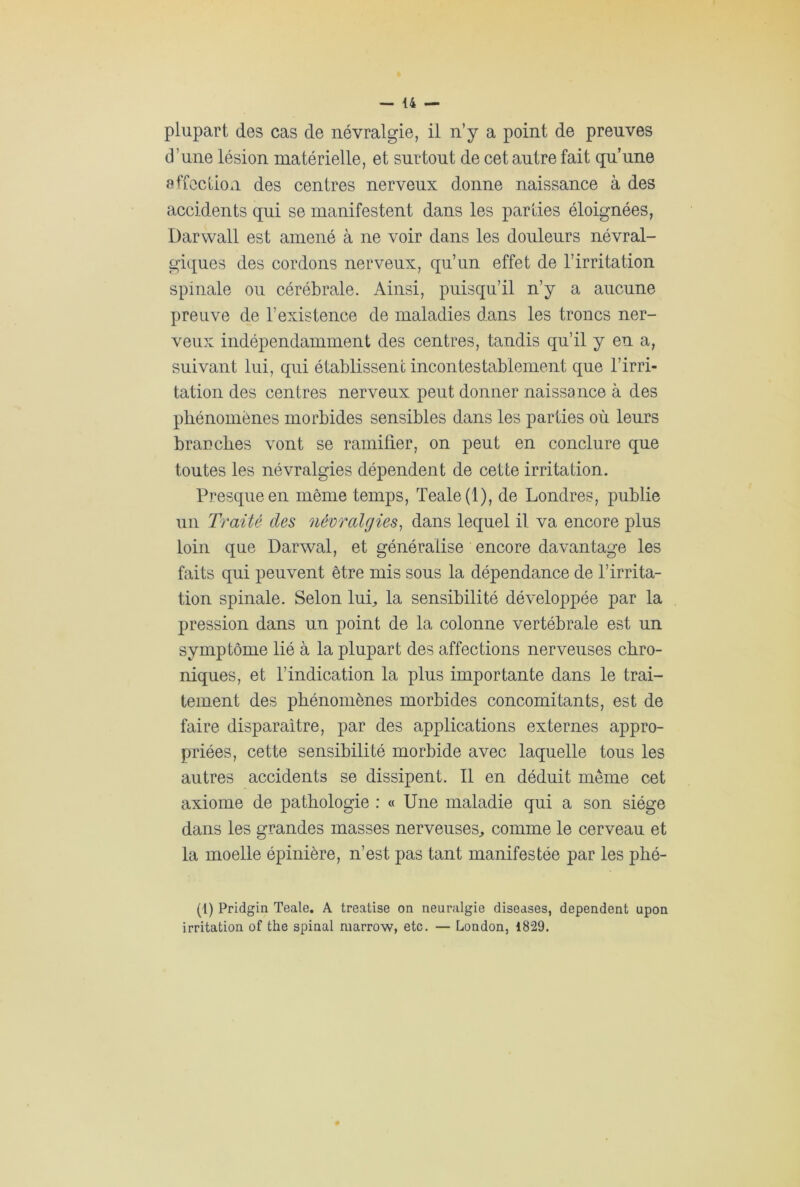 plupart des cas de névralgie, il n’y a point de preuves d'une lésion matérielle, et surtout de cet antre fait qu’une affection des centres nerveux donne naissance à des accidents qui se manifestent dans les parties éloignées, Darwall est amené à ne voir dans les douleurs névral- giques des cordons nerveux, qu’un effet de l’irritation spinale ou cérébrale. Ainsi, puisqu’il n’y a aucune preuve de l’existence de maladies dans les troncs ner- veux indépendamment des centres, tandis qu’il y en a, suivant lui, qui établissent incontestablement que l’irri- tation des centres nerveux peut donner naissance à des phénomènes morbides sensibles dans les parties où leurs brauches vont se ramifier, on peut en conclure que toutes les névralgies dépendent de cette irritation. Presque en même temps, Teale(l), de Londres, publie un Traité des névralgies, dans lequel il va encore plus loin que Darwal, et généralise encore davantage les faits qui peuvent être mis sous la dépendance de l’irrita- tion spinale. Selon lui, la sensibilité développée par la pression dans un point de la colonne vertébrale est un symptôme lié à la plupart des affections nerveuses chro- niques, et l’indication la plus importante dans le trai- tement des phénomènes morbides concomitants, est de faire disparaître, par des applications externes appro- priées, cette sensibilité morbide avec laquelle tous les autres accidents se dissipent. Il en déduit même cet axiome de pathologie : « Une maladie qui a son siège dans les grandes masses nerveuses, comme le cerveau et la moelle épinière, n’est pas tant manifestée par les phé- (l) Pridgin Teale. A treatise on neuralgie diseases, dépendent upon irritation of the spinal marrow, etc. — London, 1829.