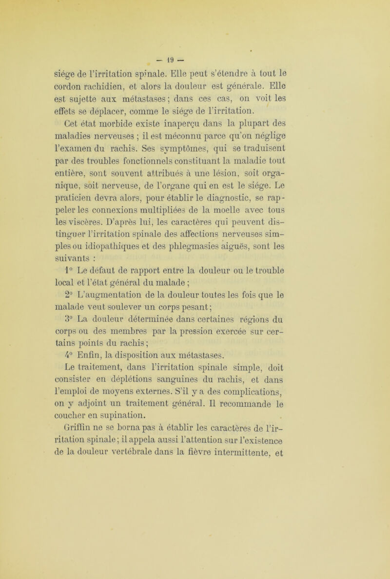 siège de l’irritation spinale. Elle peut s’étendre à tout le cordon rachidien, et alors la douleur est générale. Elle est sujette aux métastases ; dans ces cas, on voit les effets se déplacer, comme le siège de l’irritation. Cet état morbide existe inaperçu dans la plupart des maladies nerveuses ; il est méconnu parce qu’on néglige l’examen du rachis. Ses symptômes, qui se traduisent par des troubles fonctionnels constituant la maladie tout entière, sont souvent attribués à une lésion, soit orga- nique, soit nerveuse, de l’organe qui en est le siège. Le praticien devra alors, pour établir le diagnostic, se rap- peler les connexions multipliées de la moelle avec tous les viscères. D’après lui, les caractères qui peuvent dis- tinguer l’irritation spinale des affections nerveuses sim- ples ou idiopathiques et des phlegmasies aiguës, sont les suivants : 1° Le défaut de rapport entre la douleur ou le trouble local et l’état général du malade ; 2° L’augmentation de la douleur toutes les fois que le malade veut soulever un corps pesant; 3° La douleur déterminée dans certaines régions du O corps ou des membres par la pression exercée sur cer- tains points du rachis ; 4° Enfin, la disposition aux métastases. Le traitement, dans l’irritation spinale simple, doit consister en déplétions sanguines du rachis, et dans l’emploi de moyens externes. S’il y a des complications, on y adjoint un traitement général. Il recommande le coucher en supination. Griffin ne se borna pas à établir les caractères de l’ir- ritation spinale ; il appela aussi l’attention sur l’existence de la douleur vertébrale dans la fièvre intermittente, et
