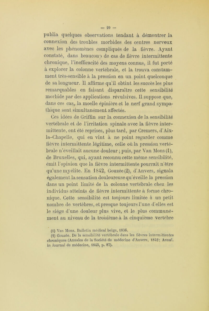 — °20 — publia quelques observations tendant à démontrer la connexion des troubles morbides des centres nerveux avec les phénomènes compliqués de la fièvre. Ayant constaté, dans beaucoup de cas de fièvre intermittente chronique, rinefficacité des moyens connus, il fut porté à explorer la colonne vertébrale, et la trouva constam- ment très-sensible à la pression en un point quelconque de sa longueur. Il affirme qu’il obtint les succès les plus remarquables en faisant disparaître cette sensibilité morbide par des applications révulsives. Il suppose que, dans ces cas, la moelle épinière et le nerf grand sympa- thique sont simultanément affectés. Ces idées de Griffin sur la connexion de la sensibilité vertébrale et de l’irritation spinale avec la fièvre inter- mittente, ont été reprises, plus tard, par Greniers, d’Aix- la-Chapelle, qui en vint à ne point regarder comme fièvre intermittente légitime, celle où la pression verté- brale n’éveillait aucune douleur ; puis, par Van Mons (1), de Bruxelles, qui, ayant reconnu cette même sensibilité, émit l’opinion que la fièvre intermittente pourrait n’être qu’une myélite. En 1842, Gouzée(2), d’Anvers^ signala également la sensation douloureuse qu’éveille la pression dans un point limité de la colonne vertébrale chez les individus atteints de fièvre intermittente à forme chro- nique. Cette sensibilité est toujours limitée à un petit nombre de vertèbres, et presque toujours l’une d’elles est le siège d’une douleur plus vive, et le plus communé- ment au niveau de la troisième à la cinquième vertèbre (1) Van Mons. Bulletin médical belge, 1836. (2) Gouzée. De la sensibilité vertébrale dans les fièvres intermittentes chroniques (Annales de la Société de médecine d'Anvers, 1842; Annal, in Journal de médecine, 1843, p. 87).