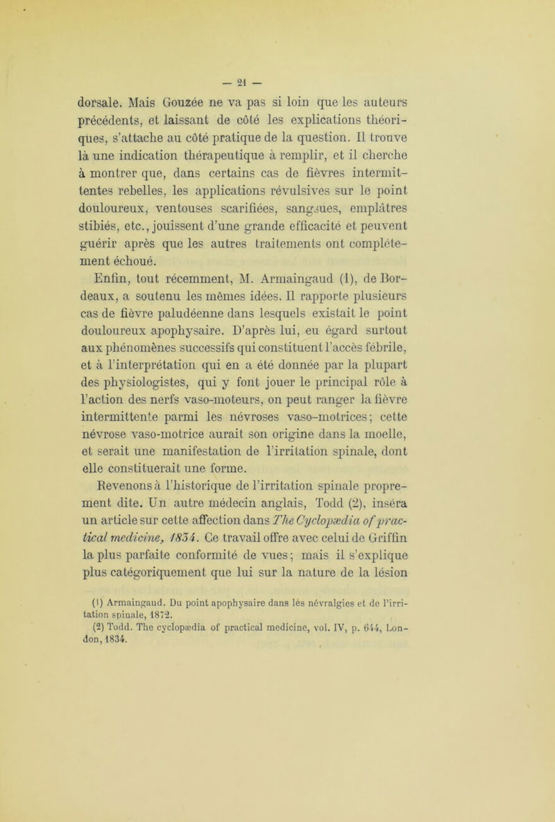 dorsale. Mais Gouzée ne va pas si loin que les auteurs précédents, et laissant de côté les explications théori- ques, s’attache au côté pratique de la question. Il trouve là une indication thérapeutique à remplir, et il cherche à montrer que, dans certains cas de fièvres intermit- tentes rebelles, les applications révulsives sur le point douloureux, ventouses scarifiées, sangsues, emplâtres stibiés, etc., jouissent d’une grande efficacité et peuvent guérir après que les autres traitements ont complète- ment échoué. Enfin, tout récemment, M. Armaingaud (1), de Bor- deaux, a soutenu les mêmes idées. Il rapporte plusieurs cas de fièvre paludéenne dans lesquels existait le point douloureux apophysaire. D’après lui, eu égard surtout aux phénomènes successifs qui constituent l’accès fébrile, et à l’interprétation qui en a été donnée par la plupart des physiologistes, qui y font jouer le principal rôle à l’action des nerfs vaso-moteurs, on peut ranger la fièvre intermittente parmi les névroses vaso-motrices; cette névrose vaso-motrice aurait son origine dans la moelle, et serait une manifestation de l’irritation spinale, dont elle constituerait une forme. Revenons à l’historique de l’irritation spinale propre- ment dite. Un autre médecin anglais, Todd (2), inséra un article sur cette affection dans Tlie Cyclopædia of prac- tical medicine, 1834. Ce travail offre avec celui de Griffin la plus parfaite conformité de vues; mais il s’explique plus catégoriquement que lui sur la nature de la lésion (1) Armaingaud. Du point apophysaire dans les névralgies et de l’irri- tation spinale, 1872. (2) Todd. The cyclopædia of practical medicine, vol. IV, p. 644, Lon- don, 1834.
