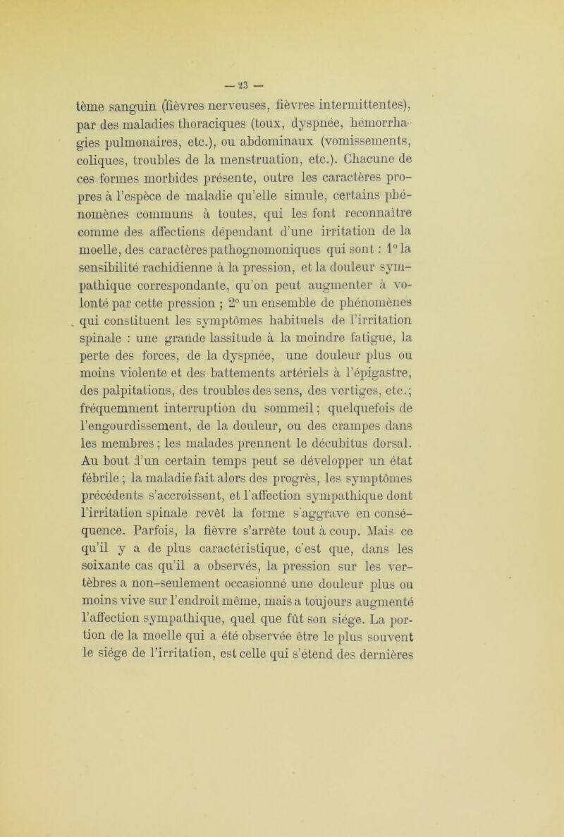 *23 — tème sanguin (fièvres nerveuses, fièvres intermittentes), par des maladies thoraciques (toux, dyspnée, hémorrha- gies pulmonaires, etc.), ou abdominaux (vomissements, coliques, troubles de la menstruation, etc.). Chacune de ces formes morbides présente, outre les caractères pro- pres à l’espèce de maladie qu’elle simule, certains phé- nomènes communs à toutes, qui les font reconnaître comme des affections dépendant d’une irritation de la moelle, des caractères pathognomoniques qui sont : l°la sensibilité rachidienne à la pression, et la douleur sym- pathique correspondante, qu’on peut augmenter à vo- lonté par cette pression ; 2° un ensemble de phénomènes qui constituent les symptômes habituels de l’irritation spinale : une grande lassitude à la moindre fatigue, la perte des forces, de la dyspnée, une douleur plus ou moins violente et des battements artériels à l’épigastre, des palpitations, des troubles des sens, des vertiges, etc.; fréquemment interruption du sommeil ; quelquefois de l’engourdissement, de la douleur, ou des crampes dans les membres; les malades prennent le décubitus dorsal. Au bout d’un certain temps peut se développer un état fébrile; la maladie fait alors des progrès, les symptômes précédents s’accroissent, et l’affection sympathique dont l’irritation spinale revêt la forme s'aggrave en consé- quence. Parfois, la fièvre s’arrête tout à coup. Mais ce qu’il y a de plus caractéristique, c’est que, dans les soixante cas qu’il a observés, la pression sur les ver- tèbres a non-seulement occasionné une douleur plus ou moins vive sur l’endroit même, mais a toujours augmenté l’affection sympathique, quel que fût son siège. La por- tion de la moelle qui a été observée être le plus souvent le siège de l’irritation, est celle qui s’étend des dernières