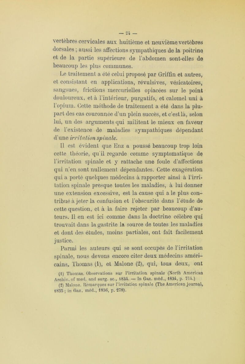 vertèbres cervicales aux huitième et neuvième vertèbres dorsales ; aussi les affections sympathiques de la poitrine et de la partie supérieure de l’abdomen sont-elles de beaucoup les plus communes. Le traitement a été celui proposé par Griffin et autres, et consistant en applications, révulsives, vésicatoires, sangsues, frictions mercurielles opiacées sur le point douloureux, et à l’intérieur, purgatifs, et calomel uni à l’opium. Cette méthode de traitement a été dans la plu- part des cas couronnée d’un plein succès, et c’est là, selon lui, un des arguments qui militent le mieux en faveur de l’existence de maladies sympathiques dépendant d’une irritation spinale. Il est évident que Enz a poussé beaucoup trop loin cette théorie, qu'il regarde comme symptomatique de b irritation spinale et y rattache une foule d’affections qui n’en sont nullement dépendantes. Cette exagération qui a porté quelques médecins à rapporter ainsi à l’irri- tation spinale presque toutes les maladies, à lui donner une extension excessive, est la cause qui a le plus con- tribué à jeter la confusion et l’obscurité dans l’étude de cette question, et à la faire rejeter par beaucoup d’au- teurs. Il en est ici comme dans la doctrine célèbre qui trouvait dans la gastrite la source de toutes les maladies et dont des études, moins partiales, ont fait facilement justice. Parmi les auteurs qui se sont occupés de l’irritation spinale, nous devons encore citer deux médecins améri- cains, Thomas (1), et Malone (2), qui, tous deux, ont (1) Thomas. Observations sur l’irritation spinale (North American Archiv. of med. and surg. sc., 1834. — In Gaz. méd., 1834, p. 774.) (2) Malone. Remarques sur l’irritation spinale (The American journal, 1835 ; in Gaz. méd., 1836, p. 278).