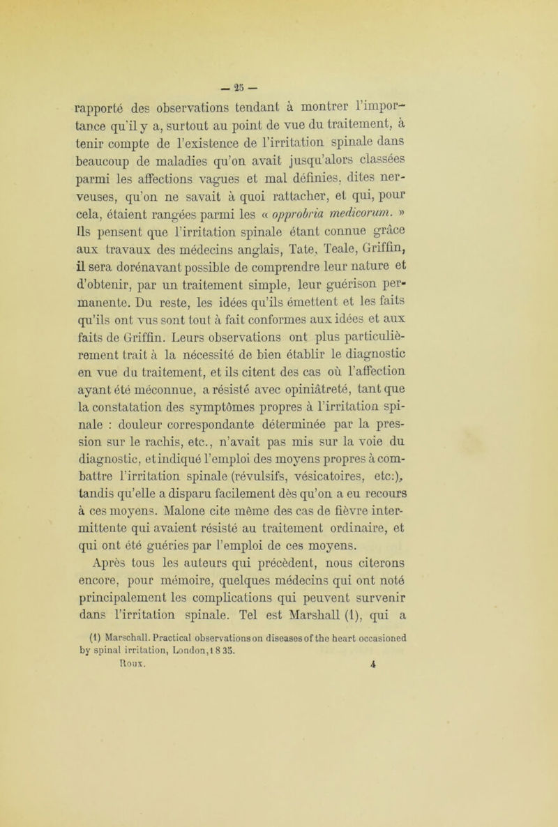 rapporté des observations tendant à montrer l’impor- tance qu'il y a, surtout au point de vue du traitement, à tenir compte de l’existence de l’irritation spinale dans beaucoup de maladies qu’on avait jusqu’alors classées parmi les affections vagues et mal définies, dites ner- veuses, qu’on ne savait à quoi rattacher, et qui, pour cela, étaient rangées parmi les « opprobria medicorum. » Ils pensent que l’irritation spinale étant connue grâce aux travaux des médecins anglais, Tate, Teale, Griffin, il sera dorénavant possible de comprendre leur nature et d’obtenir, par un traitement simple, leur guérison per- manente. Du reste, les idées qu’ils émettent et les faits qu’ils ont vus sont tout à fait conformes aux idées et aux faits de Griffin. Leurs observations ont plus particuliè- rement trait à la nécessité de bien établir le diagnostic en vue du traitement, et ils citent des cas où l’affection ayant été méconnue, a résisté avec opiniâtreté, tant que la constatation des symptômes propres à l’irritation spi- nale : douleur correspondante déterminée par la pres- sion sur le rachis, etc., n’avait pas mis sur la voie du diagnostic, etindiqué l’emploi des moyens propres à com- battre l’irritation spinale (révulsifs, vésicatoires, etc:),, tandis qu’elle a disparu facilement dès qu’on a eu recours à ces moyens. Malone cite même des cas de fièvre inter- mittente qui avaient résisté au traitement ordinaire, et qui ont été guéries par l’emploi de ces moyens. Après tous les auteurs qui précèdent, nous citerons encore, pour mémoire, quelques médecins qui ont noté principalement les complications qui peuvent survenir dans l’irritation spinale. Tel est Marshall (1), qui a (1) Marschall. Practical observations on diseasesof the heart occasioned by spinal irritation, London,l 8 35. Roux. 4