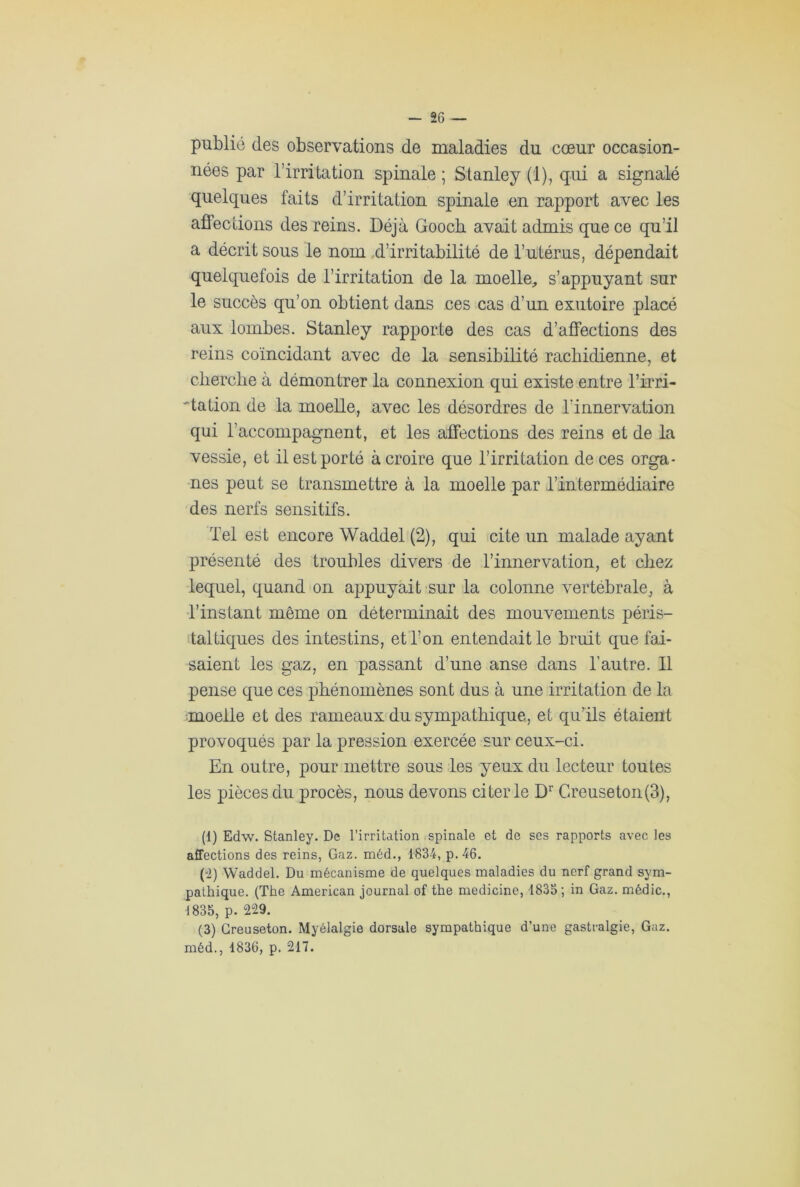 publié des observations de maladies du cœur occasion- nées par l’irritation spinale ; Stanley (1), qui a signalé quelques faits d’irritation spinale en rapport avec les affections des reins. Déjà Goocb avait admis que ce qu’il a décrit sous le nom d’irritabilité de l’utérus, dépendait quelquefois de l’irritation de la moelle, s’appuyant sur le succès qu’on obtient dans ces cas d’un exutoire placé aux lombes. Stanley rapporte des cas d’affections des reins coïncidant avec de la sensibilité rachidienne, et cherche à démontrer la connexion qui existe entre l’irri- 'dation de la moelle, avec les désordres de l'innervation qui l’accompagnent, et les affections des reins et de la vessie, et il est porté à croire que l’irritation de ces orga- nes peut se transmettre à la moelle par l’intermédiaire des nerfs sensitifs. Tel est encore Waddel (2), qui cite un malade ayant présenté des troubles divers de l’innervation, et chez lequel, quand on appuyait sur la colonne vertébrale, à l’instant même on déterminait des mouvements péris- taltiques des intestins, et l’on entendait le bruit que fai- saient les gaz, en passant d’une anse dans l’autre. Il pense que ces phénomènes sont dus à une irritation de la moelle et des rameaux du sympathique, et qu’ils étaient provoqués par la pression exercée sur ceux-ci. En outre, pour mettre sous les yeux du lecteur toutes les pièces du procès, nous devons citer le Dr Creuseton(3), (1) Edw. Stanley. De l’irritation spinale et de ses rapports avec les affections des reins, Gaz. méd., 1834, p. 46. (0) Waddel. Du mécanisme de quelques maladies du nerf grand sym- pathique. (The American journal of the medicine, 1833; in Gaz. médic., ■1835, p. 229. (3) Greuseton. Myélalgie dorsale sympathique d’une gastralgie, Gaz. méd., 1836, p. 217.