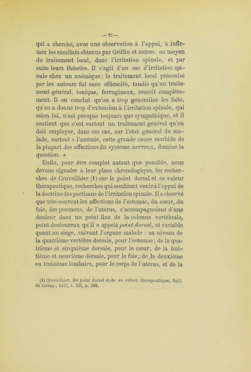 qui a cherché, avec une observation à l’appui, à infir- mer les résultats obtenus par Griffin et autres, au moyen du traitement local, dans l’irritation spinale, et par suite leurs théories. Il s’agit d’un cas d’irritation spi- nale chez un anémique ; le traitement local préconisé par les auteurs fut sans efficacité, tandis qu’un traite- ment général, tonique, ferrugineux, réussit complète- ment. Il en conclut qu’on a trop généralisé les faits, qu’on a donné trop d’extension à l’irritation spinale, qui selon lui, n’est presque toujours que sympathique, et il soutient que c’est surtout un traitement général qu’on doit employer, dans ces cas, car l’état général du ma- lade, surtout « l’anémie, cette grande cause morbide de la plupart des affections du système nerveux, domine la question. » Enfin, pour être complet autant que possible, nous devons signaler à leur place chronologique, les recher- ches de Cruveilhier (1) sur le point dorsal et sa valeur thérapeutique, recherches qui semblent venirà l’appui de la doctrine des partisans de l’irritation spinale. Il a observé que très-souvent les affections de l’estomac, du cœur, du foie, des poumons, de l’utérus, s’accompagnaient d’une douleur dans un point fixe de la colonne vertébrale, point douloureux qu’il a appelé poin t dorsal, et variable quant au siège, suivant l’organe malade : au niveau de la quatrième vertèbre dorsale, pour l’estomac ; de la qua- trième et cinquième dorsale, pour le cœur; de la hui- tième et neuvième dorsale, pour le foie ; de la deuxième ou troisième lombaire, pour le corps de l’utérus, et de la (1) Cruveilhier. Du point dorsal et de sa valeur thérapeutique, Bull,