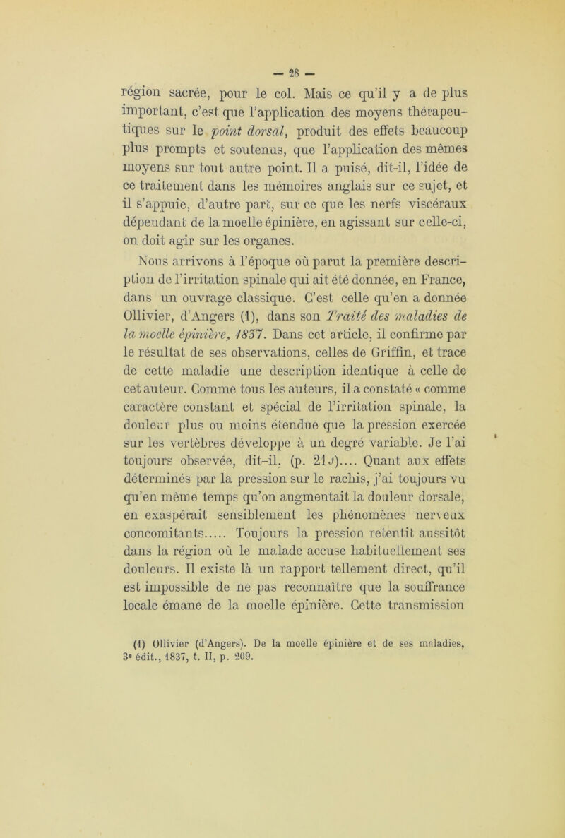 région sacrée, pour le col. Mais ce qu’il y a (le plus important, c’est que l’application des moyens thérapeu- tiques sur le 'point dorsal, produit des effets beaucoup plus prompts et soutenus, que l’application des mêmes moyens sur tout autre point. Il a puisé, dit-il, l’idée de ce traitement dans les mémoires anglais sur ce sujet, et il s’appuie, d’autre part, sur ce que les nerfs viscéraux dépendant de la moelle épinière, en agissant sur celle-ci, on doit agir sur les organes. Nous arrivons à l’époque où parut la première descri- ption de l’irritation spinale qui ait été donnée, en France, dans un ouvrage classique. C’est celle qu’en a donnée Ollivier, d’Angers (1), dans son Traité des maladies de la moelle épinière, 1857. Dans cet article, il confirme par le résultat de ses observations, celles de Griffin, et trace de cette maladie une description identique à celle de cet auteur. Comme tous les auteurs, il a constaté « comme caractère constant et spécial de l’irritation spinale, la douleur plus ou moins étendue que la pression exercée sur les vertèbres développe à un degré variable. Je l’ai toujours observée, dit-il, (p. 21 j).... Quant aux effets déterminés par la pression sur le rachis, j’ai toujours vu qu’en même temps qu’on augmentait la douleur dorsale, en exaspérait sensiblement les phénomènes nerveux concomitants Toujours la pression retentit aussitôt dans la région où le malade accuse habituellement ses douleurs. Il existe là un rapport tellement direct, qu’il est impossible de ne pas reconnaître que la souffrance locale émane de la moelle épinière. Cette transmission (1) Ollivier (d’Angers). De la moelle épinière et de ses maladies, 3° édit., 1837, t. II, p. m.