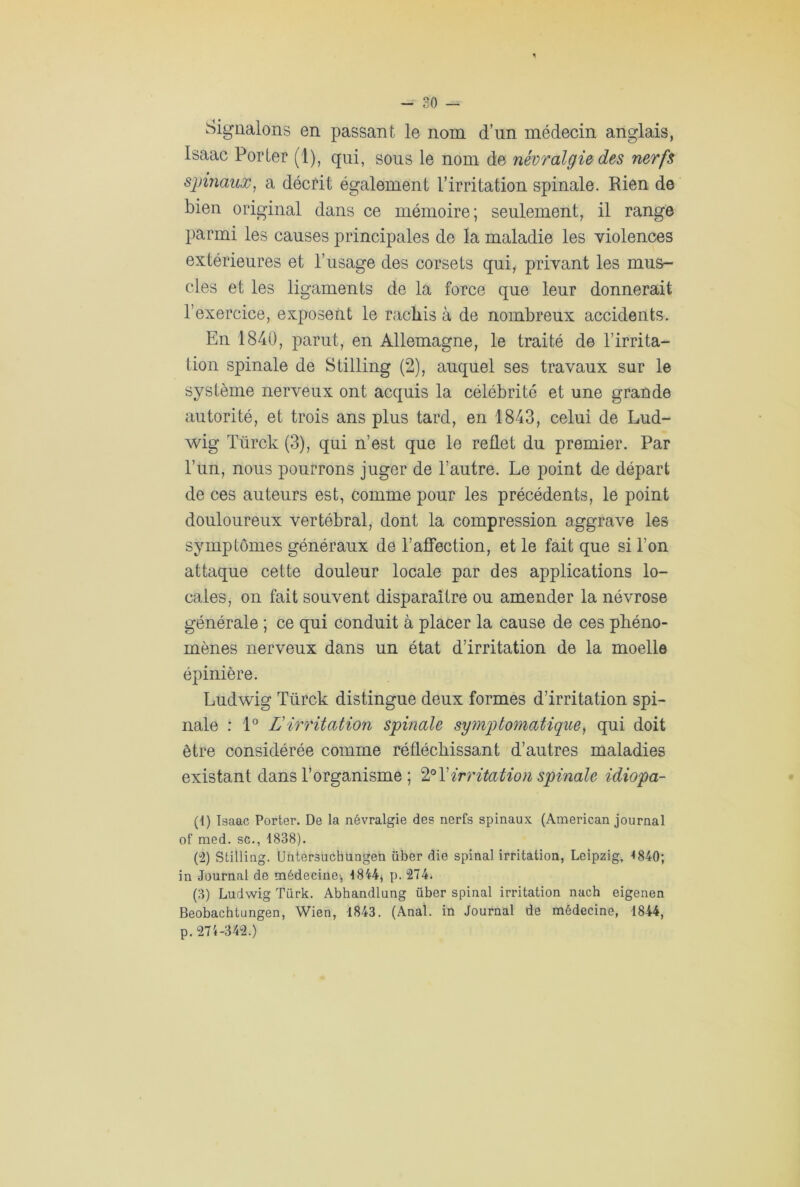 Signalons en passant le nom d’un médecin anglais, Isaac Porter (1), qui, sous le nom de névralgie des nerfs spinaux, a décrit également l’irritation spinale. Rien de bien original dans ce mémoire; seulement, il range parmi les causes principales de la maladie les violences extérieures et l’usage des corsets qui, privant les mus- cles et les ligaments de la force que leur donnerait l’exercice, exposent le rachis à de nombreux accidents. En 1840, parut, en Allemagne, le traité de T irrita- tion spinale de Stilling (2), auquel ses travaux sur le système nerveux ont acquis la célébrité et une grande autorité, et trois ans plus tard, en 1843, celui de Lud- wig Türck (3), qui n’est que le reflet du premier. Par l’un, nous pourrons juger de l’autre. Le point de départ de ces auteurs est, comme pour les précédents, le point douloureux vertébral, dont la compression aggrave les symptômes généraux de l’affection, et le fait que si l’on attaque cette douleur locale par des applications lo- cales, on fait souvent disparaître ou amender la névrose générale ; ce qui conduit à placer la cause de ces phéno- mènes nerveux dans un état d’irritation de la moelle épinière. Ludwig Türck distingue deux formes d’irritation spi- nale : 1° L'irritation spinale symptomatique, qui doit être considérée comme réfléchissant d’autres maladies existant dans l’organisme ; 2° T irritation spinale idiopa- (1) Isaac Porter. De la névralgie des nerfs spinaux (American journal of med. sc., 1838). (2) Stilling. Untersucbungen über die spinal irritation, Leipzig, 1840; in Journal de médecine', 1844, p. 274. (3) Ludwig Türk. Abhandlung über spinal irritation nach eigenen Beobachtungen, Wien, 1843. (Anal, in Journal de médecine, 1844, p. 274-342.)