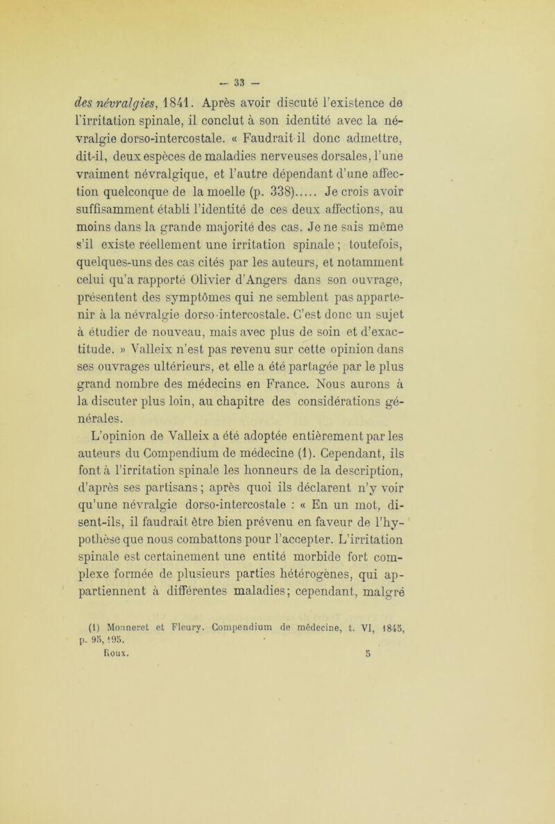 33 - des névralgies, 1841. Après avoir discuté l’existence de l’irritation spinale, il conclut à son identité avec la né- vralgie dorso-intercostale. « Faudrait il donc admettre, dit-il, deux espèces de maladies nerveuses dorsales, l’une vraiment névralgique, et l’autre dépendant d’une affec- tion quelconque de la moelle (p. 338) Je crois avoir suffisamment établi l’identité de ces deux affections, au moins dans la grande majorité des cas. Je ne sais même s’il existe réellement une irritation spinale ; toutefois, quelques-uns des cas cités par les auteurs, et notamment celui qu’a rapporté Olivier d’Angers dans son ouvrage, présentent des symptômes qui ne semblent pas apparte- nir à la névralgie dorso intercostale. C’est donc un sujet à étudier de nouveau, mais avec plus de soin et d’exac- titude. » Valleix n’est pas revenu sur cette opinion dans ses ouvrages ultérieurs, et elle a été partagée par le plus grand nombre des médecins en France. Nous aurons à la discuter plus loin, au chapitre des considérations gé- nérales. L’opinion de Valleix a été adoptée entièrement par les auteurs du Compendium de médecine (1). Cependant, ils font à l’irritation spinale les honneurs de la description, d’après ses partisans ; après quoi ils déclarent n’y voir qu’une névralgie dorso-intercostale : « En un mot, di- sent-ils, il faudrait être bien prévenu en faveur de l'hy- pothèse que nous combattons pour l’accepter. L’irritation spinale est certainement une entité morbide fort com- plexe formée de plusieurs parties hétérogènes, qui ap- partiennent à différentes maladies; cependant, malgré (1) Monneret et Fleury. Compendium de médecine, t. VI, 1843, p. 93,195.