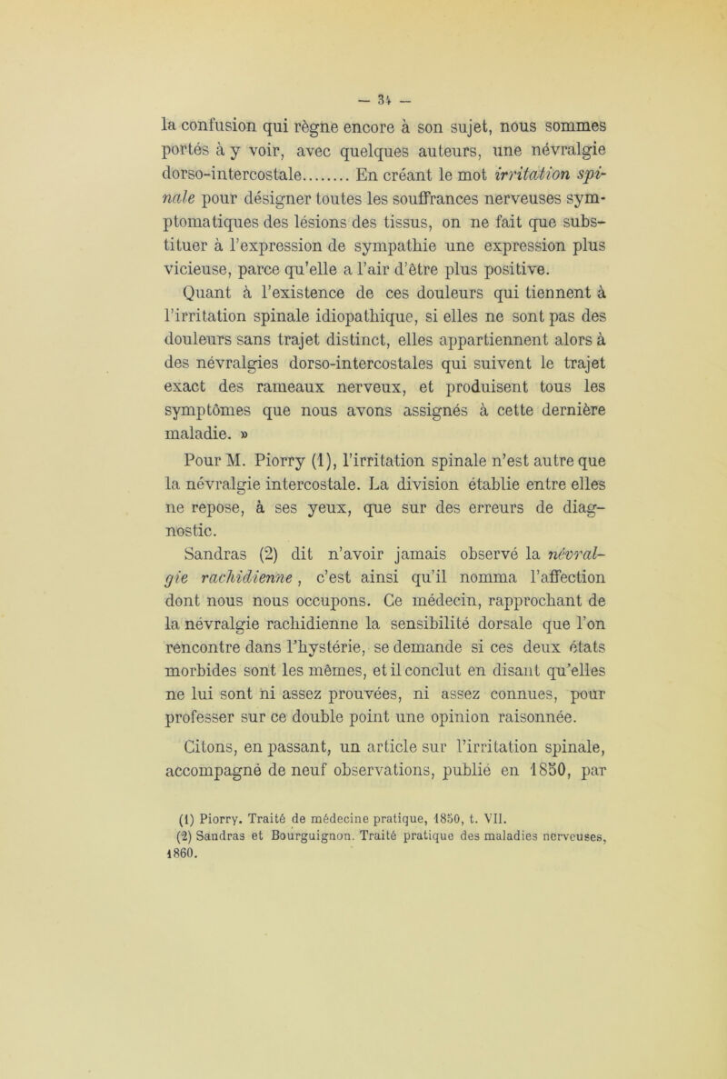 la confusion qui règne encore à son sujet, nous sommes portés à y voir, avec quelques auteurs, une névralgie dorso-intercostale En créant le mot irritation spi- nale pour désigner toutes les souffrances nerveuses sym- ptomatiques des lésions des tissus, on ne fait que subs- tituer à l’expression de sympathie une expression plus vicieuse, parce qu’elle a l’air d’être plus positive. Quant à l’existence de ces douleurs qui tiennent à l’irritation spinale idiopathique, si elles ne sont pas des douleurs sans trajet distinct, elles appartiennent alors à des névralgies dorso-intercostales qui suivent le trajet exact des rameaux nerveux, et produisent tous les symptômes que nous avons assignés à cette dernière maladie. » Pour M. Piorry (1), l’irritation spinale n’est autre que la névralgie intercostale. La division établie entre elles ne repose, à ses yeux, que sur des erreurs de diag- nostic. Sandras (2) dit n’avoir jamais observé la névral- gie rachidienne, c’est ainsi qu’il nomma l’affection dont nous nous occupons. Ce médecin, rapprochant de la névralgie rachidienne la sensibilité dorsale que l’on rencontre dans Phvstérie, se demande si ces deux états morbides sont les mêmes, et il conclut en disant quelles ne lui sont ni assez prouvées, ni assez connues, pour professer sur ce double point une opinion raisonnée. Citons, en passant, un article sur l’irritation spinale, accompagné de neuf observations, publié en 1850, par (i) Piorry. Traité de médecine pratique, 1850, t. VII. (u2) Sandras et Bourguignon. Traité pratique des maladies nerveuses, 1860.