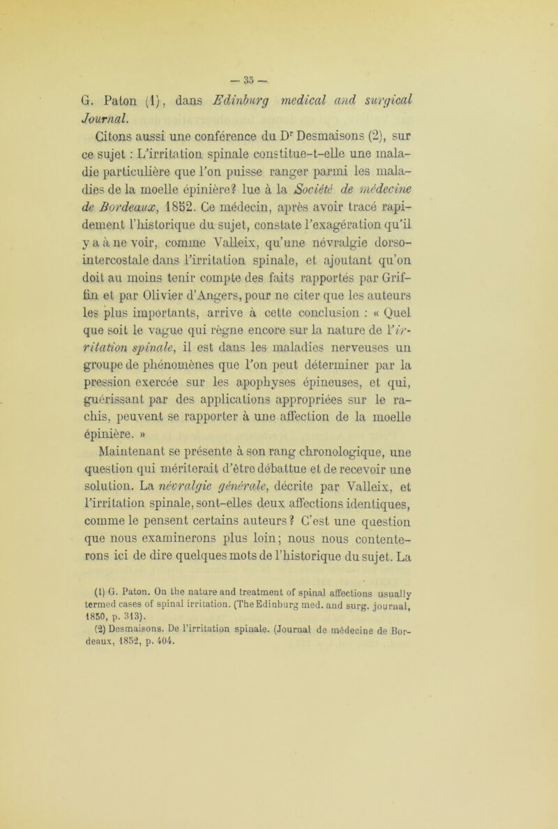 G. Paton (1), dans Edinburg medical and surgical Journal. Citons aussi une conférence du Dr Desmaisons (2), sur ce sujet : L'irritation spinale constitue-t-elle une mala- die particulière que l'on puisse ranger parmi les mala- dies de la moelle épinière? lue à la Société de médecine de Bordeaux, 1852. Ce médecin, après avoir tracé rapi- dement l’iiistorique du sujet, constate l'exagération qu’il y a à ne voir, comme Valleix, qu’une névralgie dorso- intercostale dans l'irritation spinale, et ajoutant qu’on doit au moins tenir compte des faits rapportés par Grif- tin et par Olivier d’Angers, pour ne citer que les auteurs les plus importants, arrive à cette conclusion : « Quel que soit le vague qui règne encore sur la nature de Y ir- ritation spinale, il est dans les maladies nerveuses un groupe de phénomènes que l'on peut déterminer par la pression exercée sur les apophyses épineuses, et qui, guérissant par des applications appropriées sur le ra- chis, peuvent se rapporter à une affection de la moelle épinière. » Maintenant se présente à son rang chronologique, une question qui mériterait d'ètre débattue et de recevoir une solution. La névralgie générale, décrite par Valleix, et l'irritation spinale, sont-elles deux affections identiques, comme le pensent certains auteurs? C’est une question que nous examinerons plus loin; nous nous contente- rons ici de dire quelques mots de l’historique du sujet. La (1) G. Paton. On the nature and treatment of spinal affections usually termed cases of spinal irritation. (The Edinburg med. and surg. journal, 1850, p. 813). (2) Desmaisons. De l’irritation spinale. (Journal de médecine de Bor- deaux, 1852, p. 404.