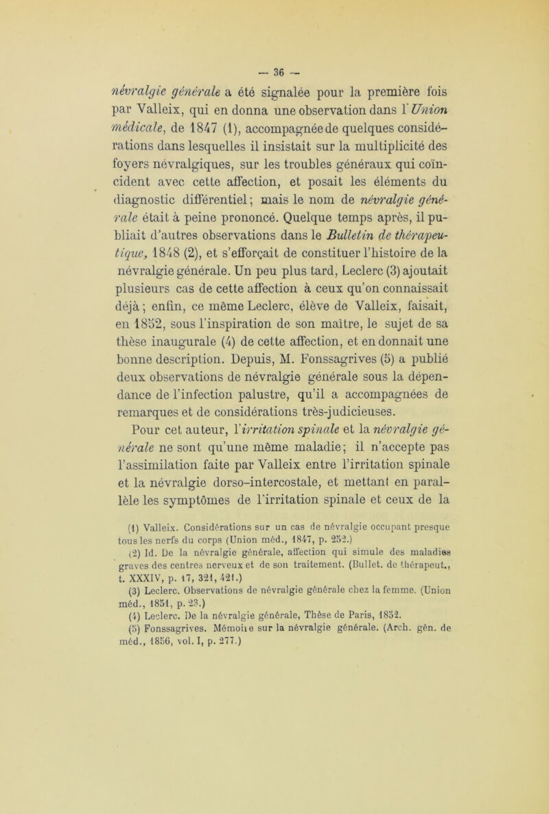 névralgie générale a été signalée pour la première fois par Valleix, qui en donna une observation dans X Union médicale, de 1847 (1), accompagnée de quelques considé- rations dans lesquelles il insistait sur la multiplicité des foyers névralgiques, sur les troubles généraux qui coïn- cident avec cette affection, et posait les éléments du diagnostic différentiel ; mais le nom de névralgie géné- rale était à peine prononcé. Quelque temps après, il pu- bliait d'autres observations dans le Bulletin de thérapeu- tique, 1848 (2), et s’efforcait de constituer l’bistoire de la névralgie générale. Un peu plus tard, Leclerc (3) ajoutait plusieurs cas de cette affection à ceux qu’on connaissait déjà ; enfin, ce même Leclerc, élève de Valleix, faisait, en 1832, sous l’inspiration de son maître, le sujet de sa thèse inaugurale (4) de cette affection, et en donnait une bonne description. Depuis, M. Fonssagrives (5) a publié deux observations de névralgie générale sous la dépen- dance de l’infection palustre, qu’il a accompagnées de remarques et de considérations très-judicieuses. Pour cet auteur, Y irritation spinale et la névralgie gé- nérale ne sont qu’une même maladie; il n’accepte pas l’assimilation faite par Valleix entre l’irritation spinale et la névralgie dorso-intercostale, et mettant en paral- lèle les symptômes de l’irritation spinale et ceux de la (t) Valleix. Considérations sur un cas de névralgie occupant presque tous les nerfs du corps (Union méd., 1847, p. 252.) (2) Id. De la névralgie générale, affection qui simule des maladies graves des centres nerveux et de son traitement. (Bullet. de thérapeut., t. XXXIV, p. 17, 321,421.) (3) Leclerc. Observations de névralgie générale chez la femme. (Union méd., 1851, p. 23.) (4) Leclerc. De la névralgie générale, Thèse de Paris, 1852. (5) Fonssagrives. Mémoiie sur la névralgie générale. (Arch. gén. de méd., 1856, vol. I, p. 277.)