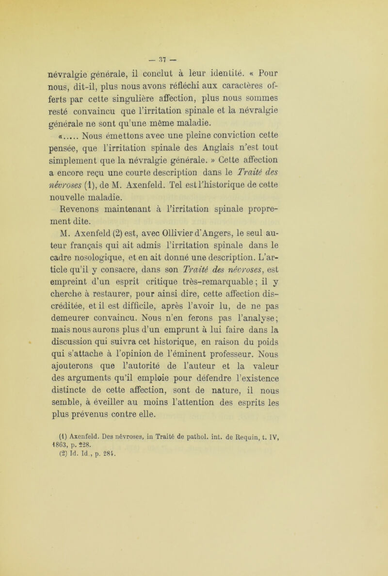 névralgie générale, il conclut à leur identité. « Pour nous, dit-il, plus nous avons réfléchi aux caractères of- ferts par cette singulière affection, plus nous sommes resté convaincu que l’irritation spinale et la névralgie générale ne sont qu’une même maladie. « Nous émettons avec une pleine conviction cette pensée, que l’irritation spinale des Anglais n^est tout simplement que la névralgie générale. » Cette affection a encore reçu une courte description dans le Traité des névroses (1), de M. Axenfeld. Tel est Phistorique de cette nouvelle maladie. Revenons maintenant à l'irritation spinale propre- ment dite. M. Axenfeld (2) est, avec Ollivier d’Angers, le seul au- teur français qui ait admis l’irritation spinale dans le cadre nosologique, et en ait donné une description. L’ar- ticle qu’il y consacre, dans son Traité des nécroses, est empreint d’un esprit critique très-remarquable ; il y cherche à restaurer, pour ainsi dire, cette affection dis- créditée, et il est difficile, après l’avoir lu, de ne pas demeurer convaincu. Nous n’en ferons pas l’analyse; mais nous aurons plus d’un emprunt à lui faire dans la discussion qui suivra cet historique, en raison du poids qui s’attache à l’opinion de l’éminent professeur. Nous ajouterons que l’autorité de l’auteur et la valeur des arguments qu’il emploie pour défendre l’existence distincte de cette affection, sont de nature, il nous semble, à éveiller au moins l’attention des esprits les plus prévenus contre elle. (1) Axenfeld. Des névroses, in Traité de pathol. int. de Requin, t. IV, 1863, p. 228. (2) Id. Id , p. 28'*.