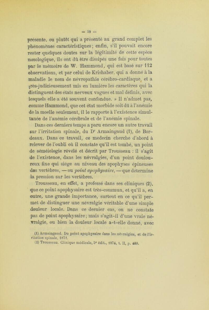 présente, ou plutôt qui a présenté au grand complet les phénomènes caractéristiques; enfin, s’il pouvait encore rester quelques doutes sur la légitimité de cette espèce nosologique, ils ont dû être dissipés une fois pour toutes par le mémoire de W. Hammond,, qui est basé sur 112 observations, et par celui de Krishaber. qui a donné à la maladie le nom de névropathie cérébro-cardiaque; et a très-judicieusement mis en lumière les caractères qui la distinguent des états nerveux vagues et mal définis, avec lesquels elle a été souvent confondue. » Il n’admet pas, comme Hammond, que cet état morbide soit dû à l’anémie de la moelle seulement, il le rapporte à l’existence simul- tanée de l’anémie cérébrale et de l’anémie spinale. Dans ces derniers temps a paru encore un autre travail sur l’irritation spinale, du Dr Armaingaud (1), de Bor- deaux. Dans ce travail, ce médecin cherche d’abord à relever de l’oubli où il constate qu’il est tombé, un point de séméiologie révélé et décrit par Trousseau : il s’agit de l’existence, dans les névralgies, d’un point doulou- reux fixe qui siège au niveau des apophyses épineuses des vertèbres, — ou p)oint apophysaire, —que détermine la pression sur les vertèbres. Trousseau, en effet, a professé dans ses cliniques (2), que ce point apopbysaire est très-commun, et qu’il a, en outre, une grande importance, surtout en ce qu’il per- met de distinguer une névralgie véritable d’une simple douleur locale. Dans ce dernier cas, on ne constate pas de point apopbysaire ; mais s’agit-il d’une vraie né- vralgie, ou bien la douleur locale a-t-elle donné, avec (1) Armaingaud. Du point apophysaire dans les névralgies, et de l'ir- ritation spinale, 18 7 '2.